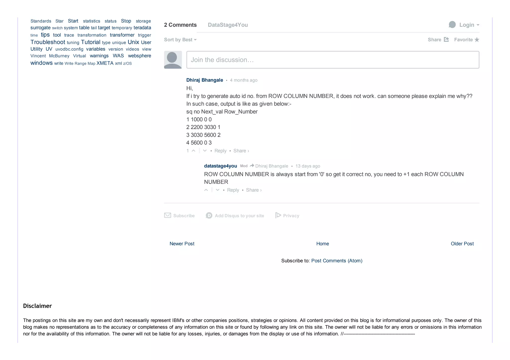 Newer Post Older PostHome
Subscribe to: Post Comments (Atom)
2 Comments DataStage4You  Login
Sort by Best Share ⤤
Join the discussion…
• Reply •
Dhiraj Bhangale  •  4 months ago
Hi, 
If i try to generate auto id no. from ROW COLUMN NUMBER, it does not work. can someone please explain me why??
In such case, output is like as given below:­
sq no Next_val Row_Number
1 1000 0 0
2 2200 3030 1
3 3030 5600 2
4 5600 0 3
  1 △ ▽  
• Reply •
datastage4you      •  13 days agoMod > Dhiraj Bhangale
ROW COLUMN NUMBER is always start from '0' so get it correct no, you need to +1 each ROW COLUMN
NUMBER
 △ ▽  
Subscribe✉ Add Disqus to your sited Privacy
Favorite ★
Share ›
Share ›
Start  Stop 
surrogate  table  target  teradata
tips  tool  transformer 
Troubleshoot  Tutorial  Unix User
Utility  UV  variables 
warnings  WAS  websphere
windows  XMETA 
Standards  Star  statistics  status  storage
switch system  tail  temporary 
time  trace  transformation  trigger
tuning  type unique 
uvodbc.config  version  videos  view
Vincent  McBurney  Virtual 
write Write Range Map  xml z/OS
The postings on this site are my own and don't necessarily represent IBM's or other companies positions, strategies or opinions. All content provided on this blog is for informational purposes only. The owner of this
blog makes no representations as to the accuracy or completeness of any information on this site or found by following any link on this site. The owner will not be liable for any errors or omissions in this information
nor for the availability of this information. The owner will not be liable for any losses, injuries, or damages from the display or use of his information. //­­­­­­­­­­­­­­­­­­­­­­­­­­­­­­­­­­­­­­­­­­­­­­­­
Disclaimer
 