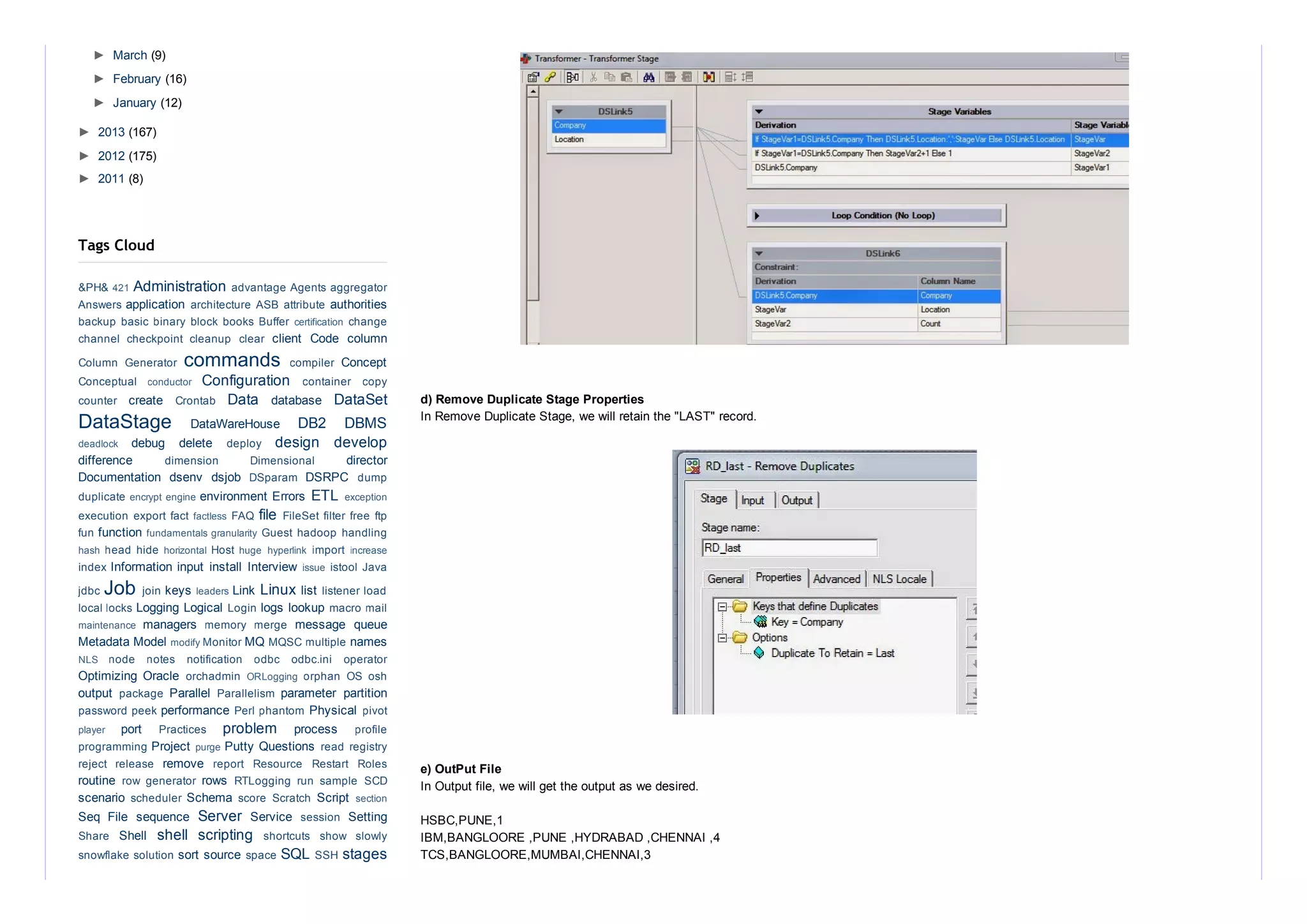 d) Remove Duplicate Stage Properties
In Remove Duplicate Stage, we will retain the "LAST" record.
e) OutPut File 
In Output file, we will get the output as we desired.
HSBC,PUNE,1
IBM,BANGLOORE ,PUNE ,HYDRABAD ,CHENNAI ,4
TCS,BANGLOORE,MUMBAI,CHENNAI,3
►  March (9)
►  February (16)
►  January (12)
►  2013 (167)
►  2012 (175)
►  2011 (8)
Administration 
application  authorities
client  Code  column
commands  Concept
Configuration 
create  Data  database  DataSet
DataStage  DataWareHouse  DB2  DBMS
debug  delete  design  develop
difference  director
Documentation  dsenv  dsjob  DSRPC 
environment Errors  ETL 
file 
function 
Information input  install  Interview 
Job  keys  Link Linux list 
Logging Logical  logs lookup 
managers  message  queue
Metadata Model  MQ  names
Optimizing  Oracle 
output  Parallel  parameter  partition
performance  Physical 
port  problem  process 
Project  Putty Questions 
remove 
routine  rows 
scenario  Schema  Script 
Seq  File  sequence  Server  Service  Setting
Shell  shell  scripting 
sort source  SQL  stages
Tags Cloud
&PH& 421  advantage Agents aggregator
Answers  architecture ASB attribute 
backup basic binary block books Buffer certification  change
channel  checkpoint  cleanup  clear 
Column  Generator  compiler 
Conceptual  conductor  container  copy
counter  Crontab 
deadlock  deploy 
dimension  Dimensional 
DSparam  dump
duplicate encrypt engine  exception
execution export fact factless  FAQ  FileSet filter free ftp
fun  fundamentals granularity  Guest hadoop handling
hash  head hide horizontal  Host huge  hyperlink  import  increase
index  issue  istool Java
jdbc  join  leaders  listener load
local locks  Login  macro mail
maintenance  memory  merge 
modify Monitor  MQSC multiple 
NLS  node  notes  notification  odbc  odbc.ini  operator
orchadmin  ORLogging  orphan  OS  osh
package  Parallelism 
password peek  Perl phantom  pivot
player  Practices  profile
programming  purge  read registry
reject  release  report  Resource  Restart  Roles
row  generator  RTLogging  run  sample  SCD
scheduler  score  Scratch  section
session 
Share  shortcuts  show  slowly
snowflake solution  space  SSH 
 