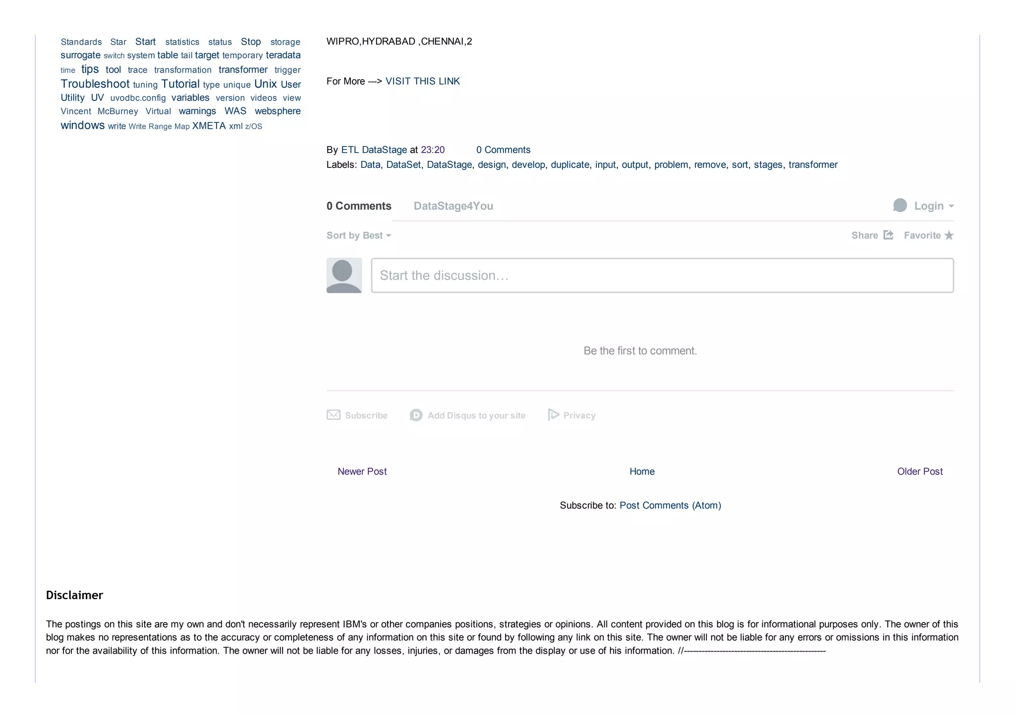 Newer Post Older PostHome
Subscribe to: Post Comments (Atom)
WIPRO,HYDRABAD ,CHENNAI,2
For More ­­­> VISIT THIS LINK
By ETL DataStage at 23:20  0 Comments
Labels: Data, DataSet, DataStage, design, develop, duplicate, input, output, problem, remove, sort, stages, transformer
0 Comments DataStage4You  Login
Sort by Best Share ⤤
Start the discussion…
Be the first to comment.
Subscribe✉ Add Disqus to your sited Privacy
Favorite ★
Start  Stop 
surrogate  table  target  teradata
tips  tool  transformer 
Troubleshoot  Tutorial  Unix User
Utility  UV  variables 
warnings  WAS  websphere
windows  XMETA 
Standards  Star  statistics  status  storage
switch system  tail  temporary 
time  trace  transformation  trigger
tuning  type unique 
uvodbc.config  version  videos  view
Vincent  McBurney  Virtual 
write Write Range Map  xml z/OS
The postings on this site are my own and don't necessarily represent IBM's or other companies positions, strategies or opinions. All content provided on this blog is for informational purposes only. The owner of this
blog makes no representations as to the accuracy or completeness of any information on this site or found by following any link on this site. The owner will not be liable for any errors or omissions in this information
nor for the availability of this information. The owner will not be liable for any losses, injuries, or damages from the display or use of his information. //­­­­­­­­­­­­­­­­­­­­­­­­­­­­­­­­­­­­­­­­­­­­­­­­
Disclaimer
 