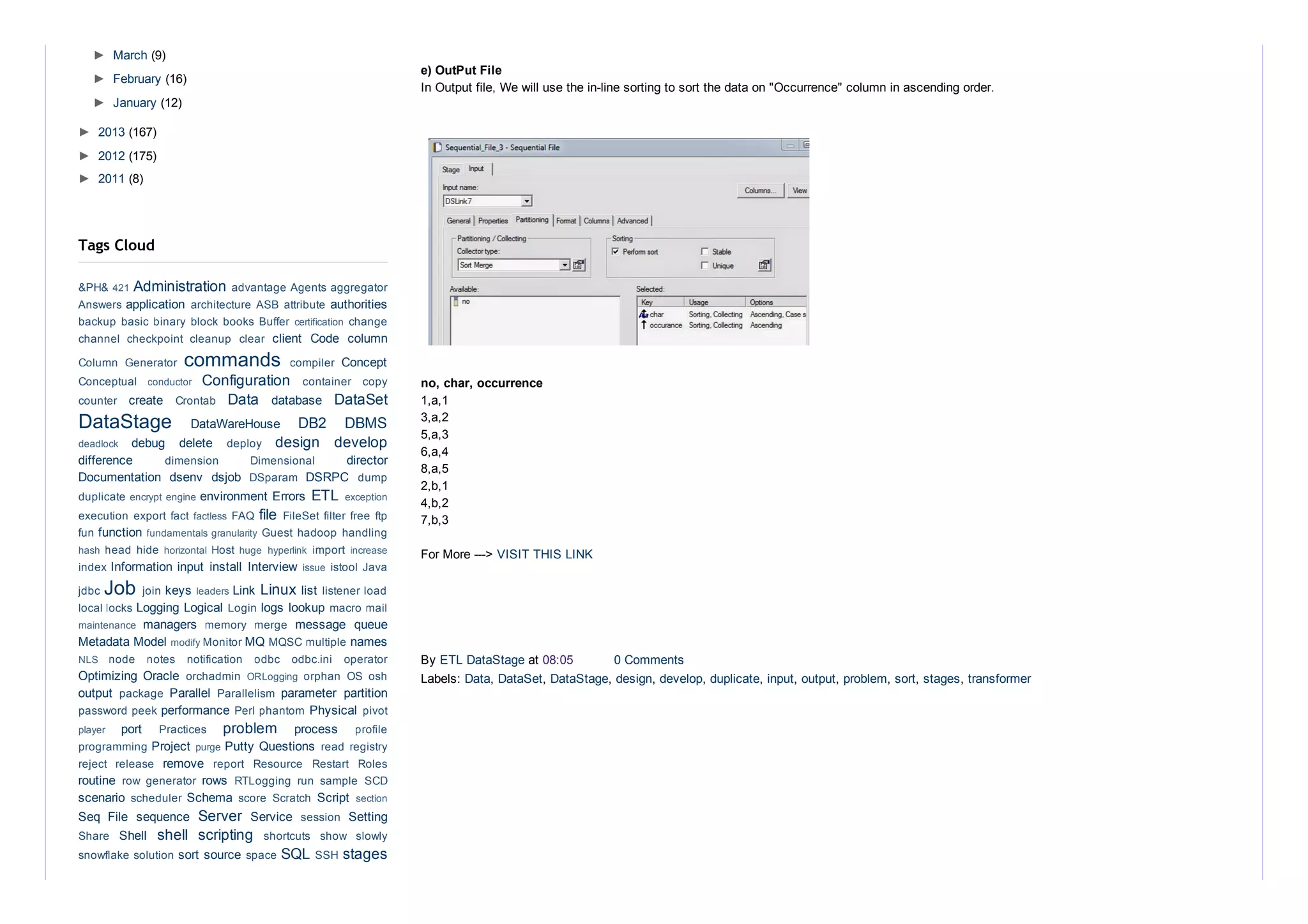 e) OutPut File 
In Output file, We will use the in­line sorting to sort the data on "Occurrence" column in ascending order.
no, char, occurrence
1,a,1
3,a,2
5,a,3
6,a,4
8,a,5
2,b,1
4,b,2
7,b,3
For More ­­­> VISIT THIS LINK
By ETL DataStage at 08:05  0 Comments
Labels: Data, DataSet, DataStage, design, develop, duplicate, input, output, problem, sort, stages, transformer
►  March (9)
►  February (16)
►  January (12)
►  2013 (167)
►  2012 (175)
►  2011 (8)
Administration 
application  authorities
client  Code  column
commands  Concept
Configuration 
create  Data  database  DataSet
DataStage  DataWareHouse  DB2  DBMS
debug  delete  design  develop
difference  director
Documentation  dsenv  dsjob  DSRPC 
environment Errors  ETL 
file 
function 
Information input  install  Interview 
Job  keys  Link Linux list 
Logging Logical  logs lookup 
managers  message  queue
Metadata Model  MQ  names
Optimizing  Oracle 
output  Parallel  parameter  partition
performance  Physical 
port  problem  process 
Project  Putty Questions 
remove 
routine  rows 
scenario  Schema  Script 
Seq  File  sequence  Server  Service  Setting
Shell  shell  scripting 
sort source  SQL  stages
Tags Cloud
&PH& 421  advantage Agents aggregator
Answers  architecture ASB attribute 
backup basic binary block books Buffer certification  change
channel  checkpoint  cleanup  clear 
Column  Generator  compiler 
Conceptual  conductor  container  copy
counter  Crontab 
deadlock  deploy 
dimension  Dimensional 
DSparam  dump
duplicate encrypt engine  exception
execution export fact factless  FAQ  FileSet filter free ftp
fun  fundamentals granularity  Guest hadoop handling
hash  head hide horizontal  Host huge  hyperlink  import  increase
index  issue  istool Java
jdbc  join  leaders  listener load
local locks  Login  macro mail
maintenance  memory  merge 
modify Monitor  MQSC multiple 
NLS  node  notes  notification  odbc  odbc.ini  operator
orchadmin  ORLogging  orphan  OS  osh
package  Parallelism 
password peek  Perl phantom  pivot
player  Practices  profile
programming  purge  read registry
reject  release  report  Resource  Restart  Roles
row  generator  RTLogging  run  sample  SCD
scheduler  score  Scratch  section
session 
Share  shortcuts  show  slowly
snowflake solution  space  SSH 
 