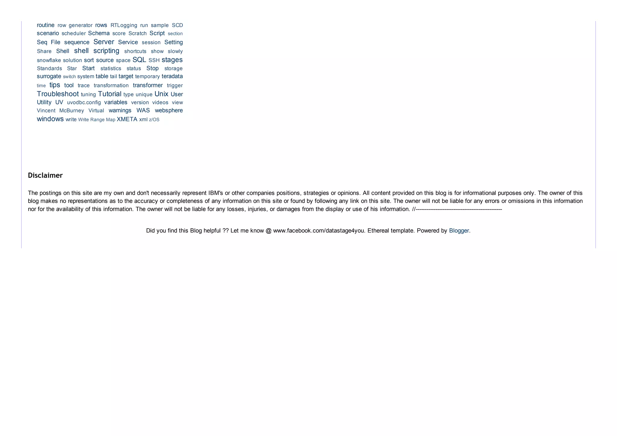 routine  rows 
scenario  Schema  Script 
Seq  File  sequence  Server  Service  Setting
Shell  shell  scripting 
sort source  SQL  stages
Start  Stop 
surrogate  table  target  teradata
tips  tool  transformer 
Troubleshoot  Tutorial  Unix User
Utility  UV  variables 
warnings  WAS  websphere
windows  XMETA 
row  generator  RTLogging  run  sample  SCD
scheduler  score  Scratch  section
session 
Share  shortcuts  show  slowly
snowflake solution  space  SSH 
Standards  Star  statistics  status  storage
switch system  tail  temporary 
time  trace  transformation  trigger
tuning  type unique 
uvodbc.config  version  videos  view
Vincent  McBurney  Virtual 
write Write Range Map  xml z/OS
The postings on this site are my own and don't necessarily represent IBM's or other companies positions, strategies or opinions. All content provided on this blog is for informational purposes only. The owner of this
blog makes no representations as to the accuracy or completeness of any information on this site or found by following any link on this site. The owner will not be liable for any errors or omissions in this information
nor for the availability of this information. The owner will not be liable for any losses, injuries, or damages from the display or use of his information. //­­­­­­­­­­­­­­­­­­­­­­­­­­­­­­­­­­­­­­­­­­­­­­­­
Disclaimer
Did you find this Blog helpful ?? Let me know @ www.facebook.com/datastage4you. Ethereal template. Powered by Blogger.
 