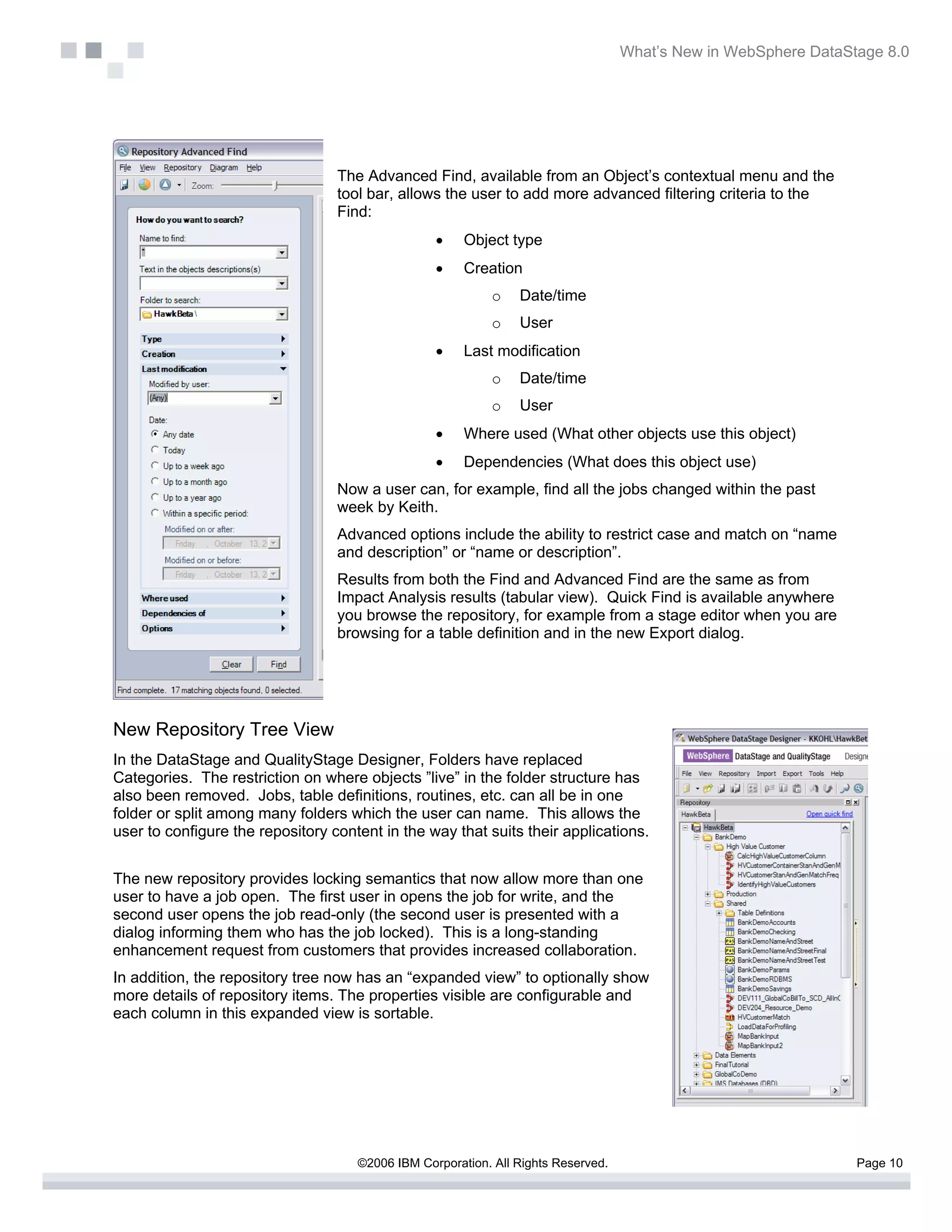 What’s New in WebSphere DataStage 8.0




                                  The Advanced Find, available from an Object’s contextual menu and the
                                  tool bar, allows the user to add more advanced filtering criteria to the
                                  Find:
                                                  •    Object type
                                                  •    Creation
                                                            o   Date/time
                                                            o   User
                                                  •    Last modification
                                                            o   Date/time
                                                            o   User
                                                  •    Where used (What other objects use this object)
                                                  •    Dependencies (What does this object use)
                                  Now a user can, for example, find all the jobs changed within the past
                                  week by Keith.
                                  Advanced options include the ability to restrict case and match on “name
                                  and description” or “name or description”.
                                  Results from both the Find and Advanced Find are the same as from
                                  Impact Analysis results (tabular view). Quick Find is available anywhere
                                  you browse the repository, for example from a stage editor when you are
                                  browsing for a table definition and in the new Export dialog.




New Repository Tree View
In the DataStage and QualityStage Designer, Folders have replaced
Categories. The restriction on where objects ”live” in the folder structure has
also been removed. Jobs, table definitions, routines, etc. can all be in one
folder or split among many folders which the user can name. This allows the
user to configure the repository content in the way that suits their applications.


The new repository provides locking semantics that now allow more than one
user to have a job open. The first user in opens the job for write, and the
second user opens the job read-only (the second user is presented with a
dialog informing them who has the job locked). This is a long-standing
enhancement request from customers that provides increased collaboration.
In addition, the repository tree now has an “expanded view” to optionally show
more details of repository items. The properties visible are configurable and
each column in this expanded view is sortable.




                                     ©2006 IBM Corporation. All Rights Reserved.                                 Page 10
 