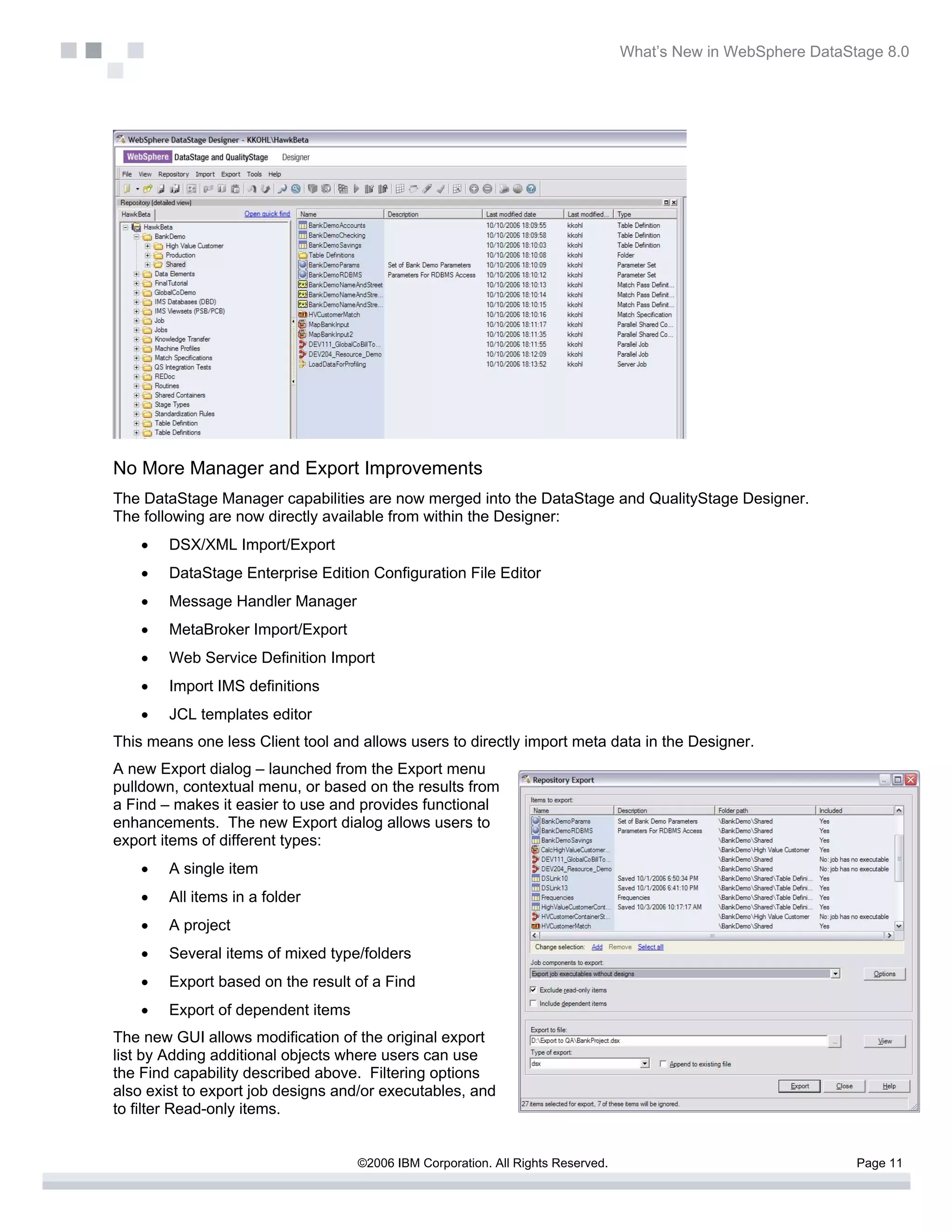What’s New in WebSphere DataStage 8.0




No More Manager and Export Improvements
The DataStage Manager capabilities are now merged into the DataStage and QualityStage Designer.
The following are now directly available from within the Designer:
    •   DSX/XML Import/Export
    •   DataStage Enterprise Edition Configuration File Editor
    •   Message Handler Manager
    •   MetaBroker Import/Export
    •   Web Service Definition Import
    •   Import IMS definitions
    •   JCL templates editor
This means one less Client tool and allows users to directly import meta data in the Designer.
A new Export dialog – launched from the Export menu
pulldown, contextual menu, or based on the results from
a Find – makes it easier to use and provides functional
enhancements. The new Export dialog allows users to
export items of different types:
    •   A single item
    •   All items in a folder
    •   A project
    •   Several items of mixed type/folders
    •   Export based on the result of a Find
    •   Export of dependent items
The new GUI allows modification of the original export
list by Adding additional objects where users can use
the Find capability described above. Filtering options
also exist to export job designs and/or executables, and
to filter Read-only items.


                                    ©2006 IBM Corporation. All Rights Reserved.                                 Page 11
 