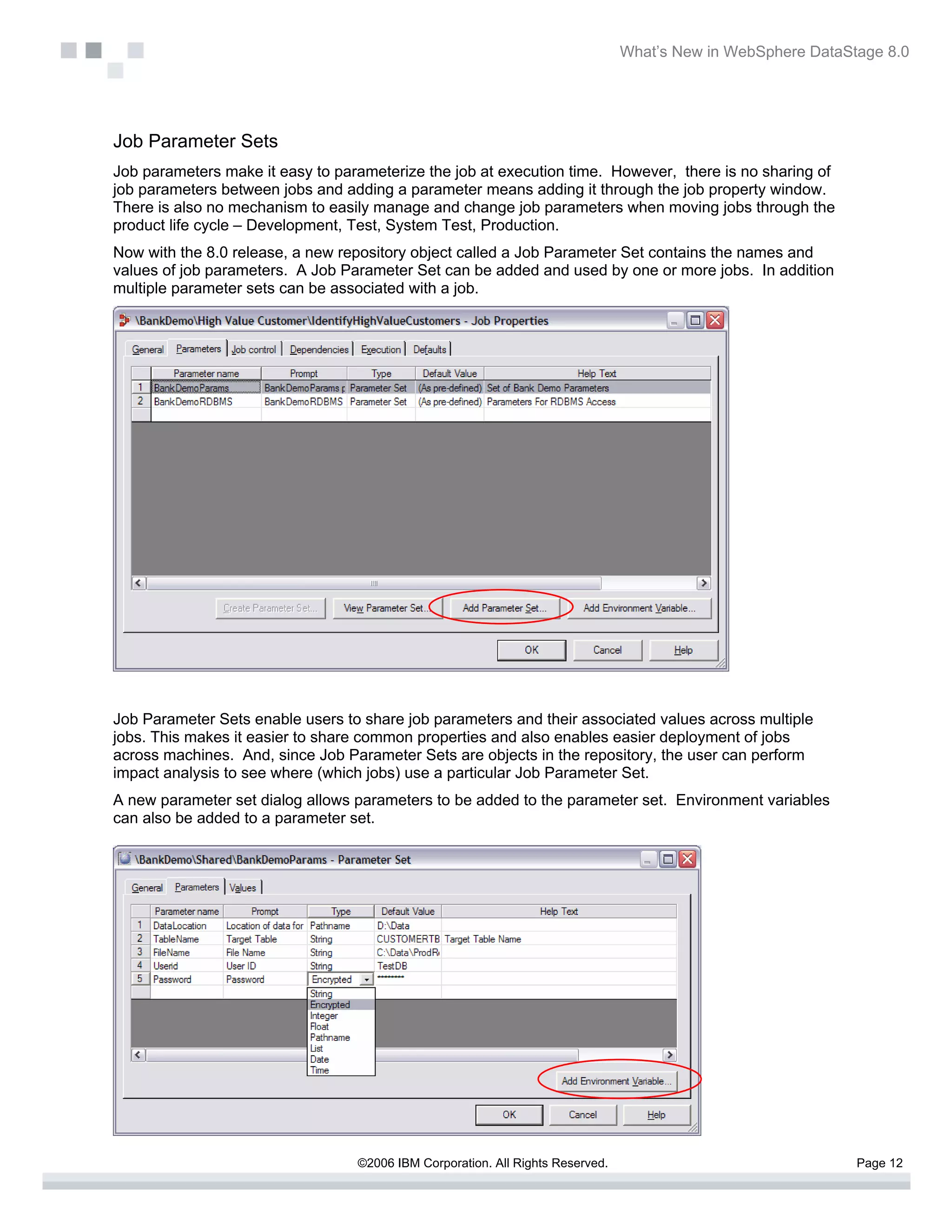 What’s New in WebSphere DataStage 8.0




Job Parameter Sets
Job parameters make it easy to parameterize the job at execution time. However, there is no sharing of
job parameters between jobs and adding a parameter means adding it through the job property window.
There is also no mechanism to easily manage and change job parameters when moving jobs through the
product life cycle – Development, Test, System Test, Production.
Now with the 8.0 release, a new repository object called a Job Parameter Set contains the names and
values of job parameters. A Job Parameter Set can be added and used by one or more jobs. In addition
multiple parameter sets can be associated with a job.




Job Parameter Sets enable users to share job parameters and their associated values across multiple
jobs. This makes it easier to share common properties and also enables easier deployment of jobs
across machines. And, since Job Parameter Sets are objects in the repository, the user can perform
impact analysis to see where (which jobs) use a particular Job Parameter Set.
A new parameter set dialog allows parameters to be added to the parameter set. Environment variables
can also be added to a parameter set.




                                  ©2006 IBM Corporation. All Rights Reserved.                                 Page 12
 
