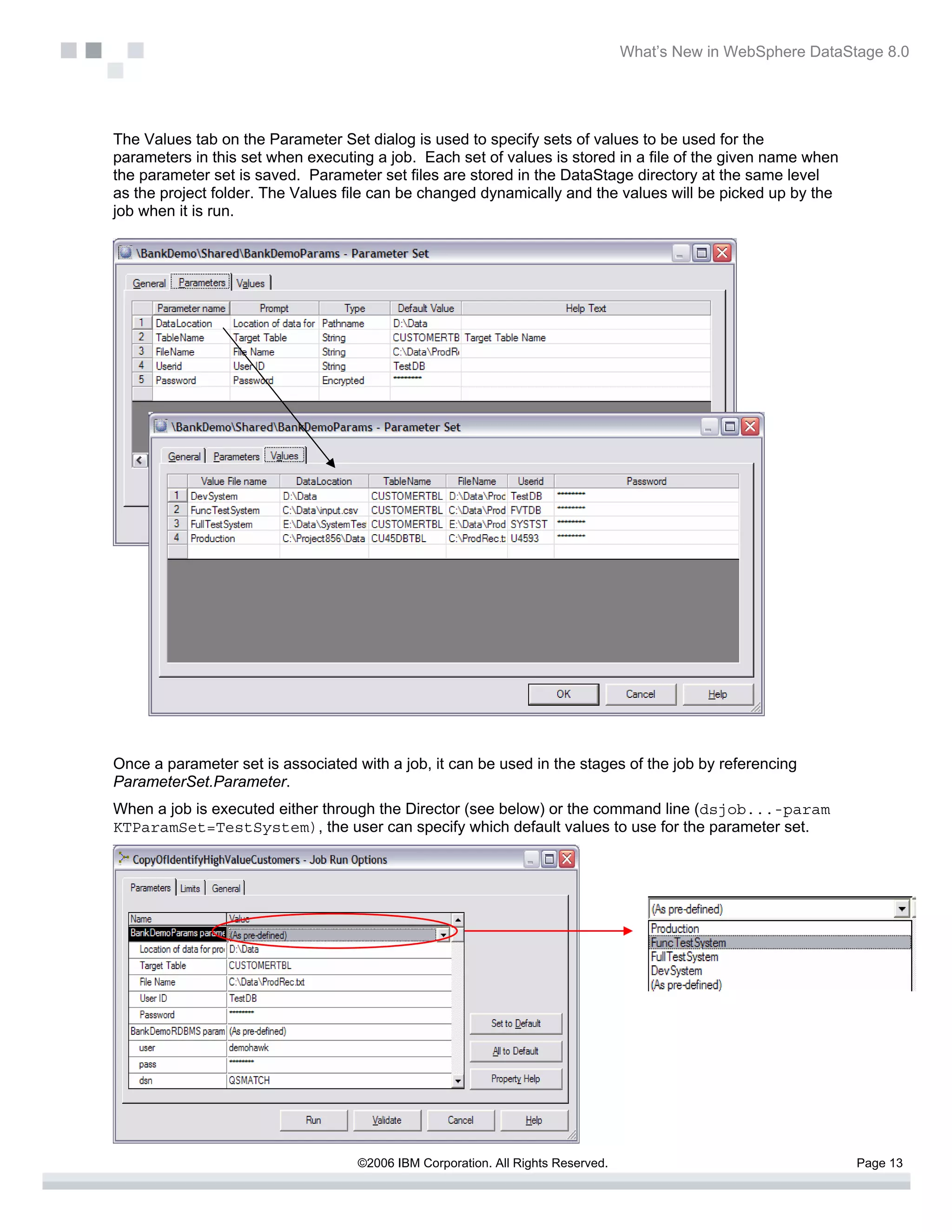What’s New in WebSphere DataStage 8.0




The Values tab on the Parameter Set dialog is used to specify sets of values to be used for the
parameters in this set when executing a job. Each set of values is stored in a file of the given name when
the parameter set is saved. Parameter set files are stored in the DataStage directory at the same level
as the project folder. The Values file can be changed dynamically and the values will be picked up by the
job when it is run.




Once a parameter set is associated with a job, it can be used in the stages of the job by referencing
ParameterSet.Parameter.
When a job is executed either through the Director (see below) or the command line (dsjob...-param
KTParamSet=TestSystem), the user can specify which default values to use for the parameter set.




                                    ©2006 IBM Corporation. All Rights Reserved.                                 Page 13
 