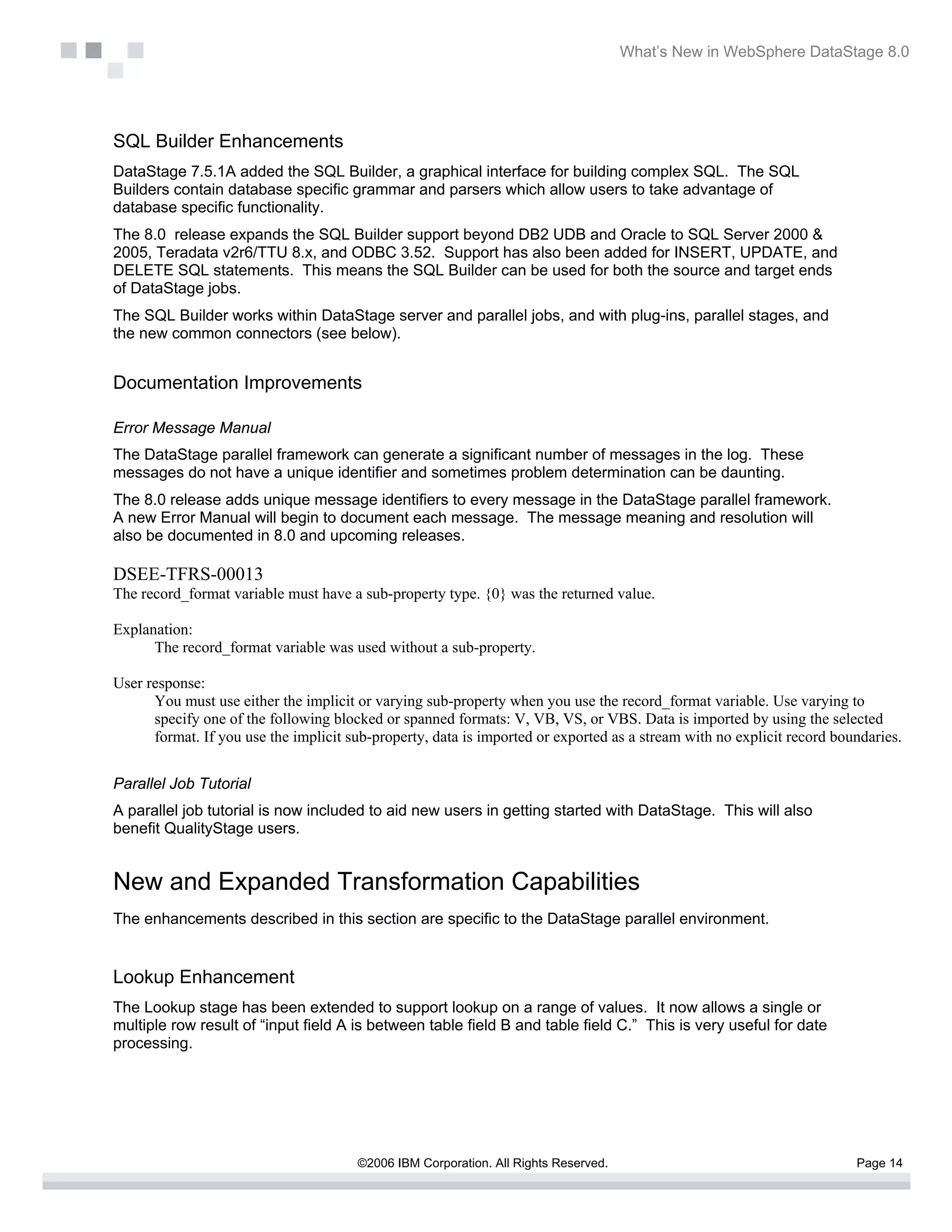 What’s New in WebSphere DataStage 8.0




SQL Builder Enhancements
DataStage 7.5.1A added the SQL Builder, a graphical interface for building complex SQL. The SQL
Builders contain database specific grammar and parsers which allow users to take advantage of
database specific functionality.
The 8.0 release expands the SQL Builder support beyond DB2 UDB and Oracle to SQL Server 2000 &
2005, Teradata v2r6/TTU 8.x, and ODBC 3.52. Support has also been added for INSERT, UPDATE, and
DELETE SQL statements. This means the SQL Builder can be used for both the source and target ends
of DataStage jobs.
The SQL Builder works within DataStage server and parallel jobs, and with plug-ins, parallel stages, and
the new common connectors (see below).


Documentation Improvements

Error Message Manual
The DataStage parallel framework can generate a significant number of messages in the log. These
messages do not have a unique identifier and sometimes problem determination can be daunting.
The 8.0 release adds unique message identifiers to every message in the DataStage parallel framework.
A new Error Manual will begin to document each message. The message meaning and resolution will
also be documented in 8.0 and upcoming releases.

DSEE-TFRS-00013
The record_format variable must have a sub-property type. {0} was the returned value.

Explanation:
      The record_format variable was used without a sub-property.

User response:
      You must use either the implicit or varying sub-property when you use the record_format variable. Use varying to
      specify one of the following blocked or spanned formats: V, VB, VS, or VBS. Data is imported by using the selected
      format. If you use the implicit sub-property, data is imported or exported as a stream with no explicit record boundaries.


Parallel Job Tutorial
A parallel job tutorial is now included to aid new users in getting started with DataStage. This will also
benefit QualityStage users.


New and Expanded Transformation Capabilities
The enhancements described in this section are specific to the DataStage parallel environment.


Lookup Enhancement
The Lookup stage has been extended to support lookup on a range of values. It now allows a single or
multiple row result of “input field A is between table field B and table field C.” This is very useful for date
processing.




                                       ©2006 IBM Corporation. All Rights Reserved.                                      Page 14
 