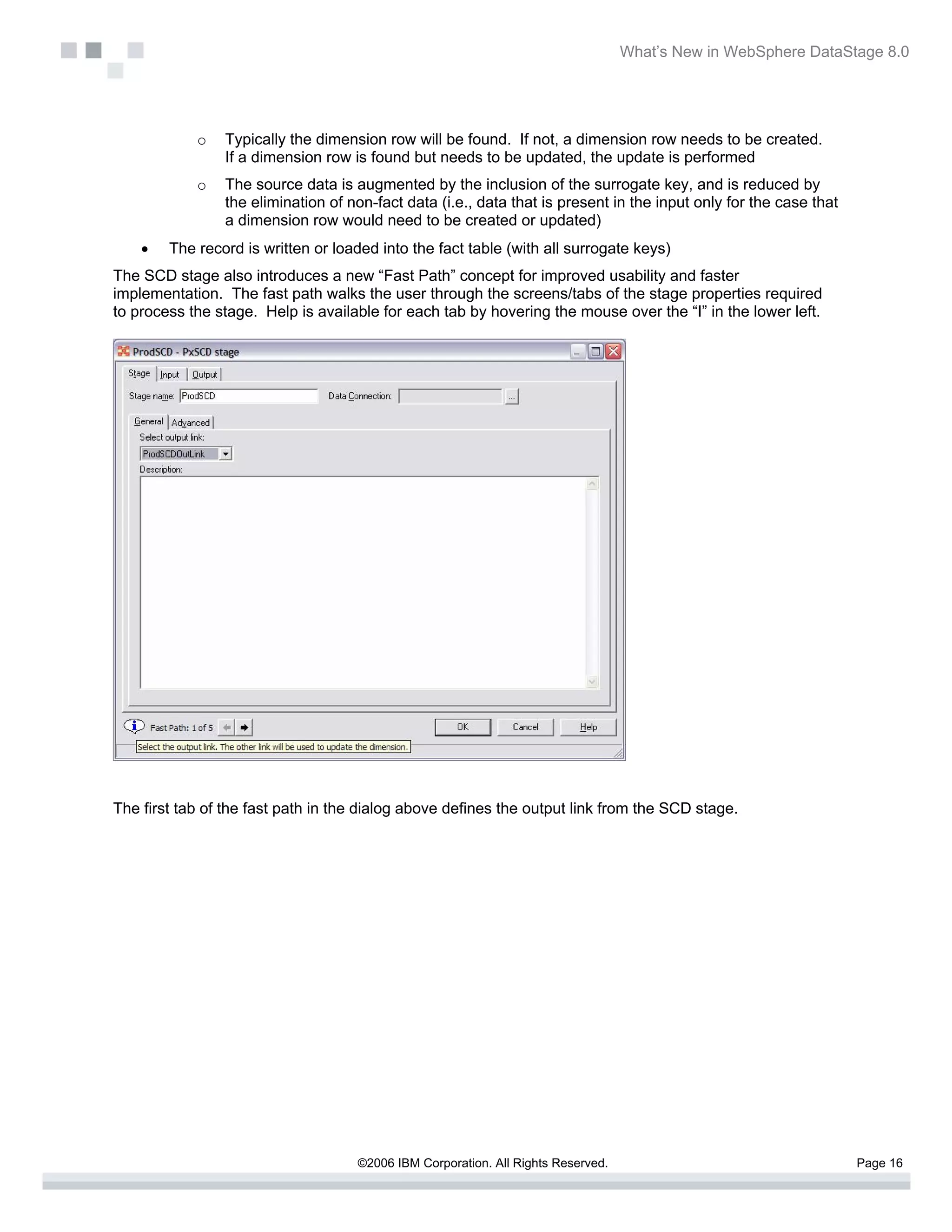 What’s New in WebSphere DataStage 8.0




            o   Typically the dimension row will be found. If not, a dimension row needs to be created.
                If a dimension row is found but needs to be updated, the update is performed
            o   The source data is augmented by the inclusion of the surrogate key, and is reduced by
                the elimination of non-fact data (i.e., data that is present in the input only for the case that
                a dimension row would need to be created or updated)
    •   The record is written or loaded into the fact table (with all surrogate keys)
The SCD stage also introduces a new “Fast Path” concept for improved usability and faster
implementation. The fast path walks the user through the screens/tabs of the stage properties required
to process the stage. Help is available for each tab by hovering the mouse over the “I” in the lower left.




The first tab of the fast path in the dialog above defines the output link from the SCD stage.




                                    ©2006 IBM Corporation. All Rights Reserved.                                    Page 16
 