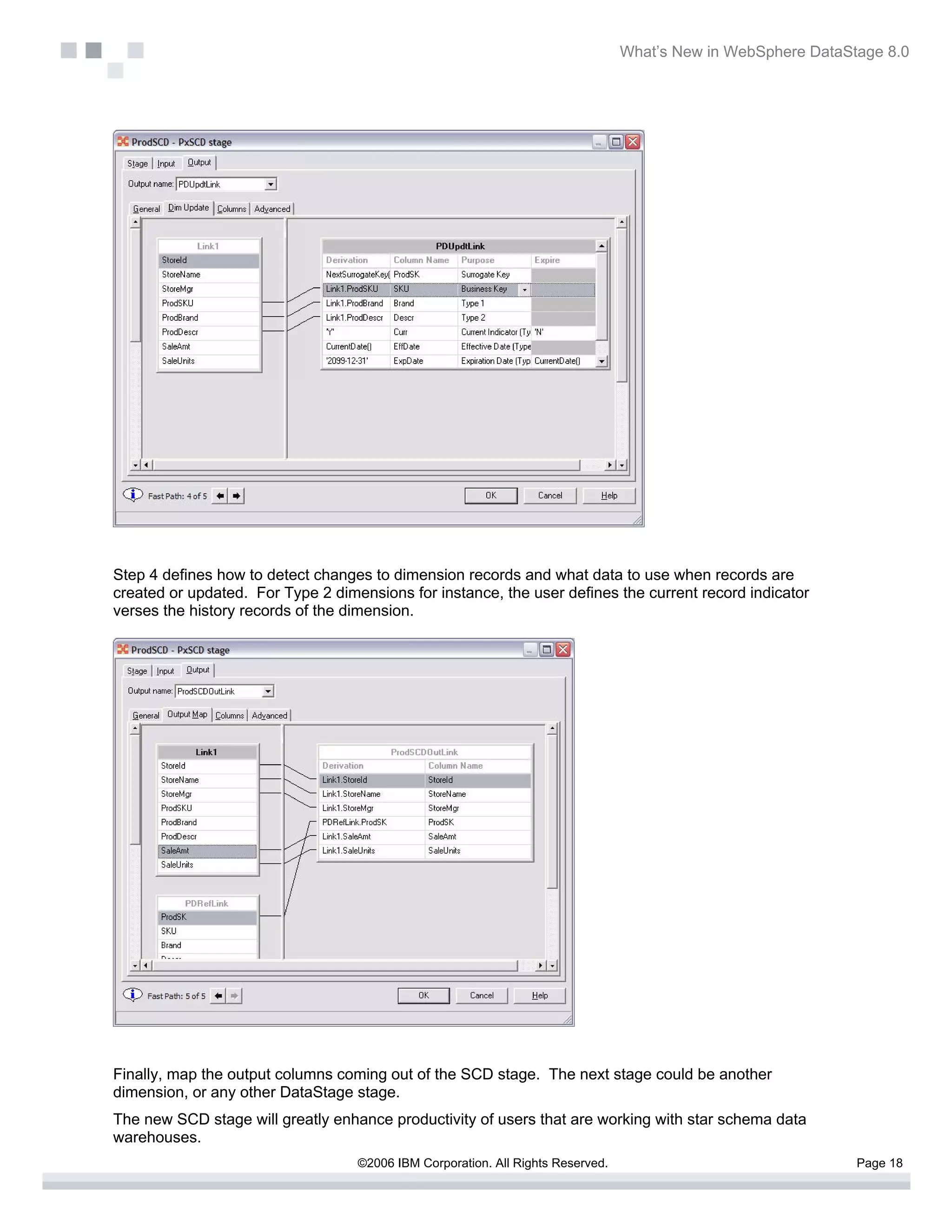 What’s New in WebSphere DataStage 8.0




Step 4 defines how to detect changes to dimension records and what data to use when records are
created or updated. For Type 2 dimensions for instance, the user defines the current record indicator
verses the history records of the dimension.




Finally, map the output columns coming out of the SCD stage. The next stage could be another
dimension, or any other DataStage stage.
The new SCD stage will greatly enhance productivity of users that are working with star schema data
warehouses.
                                   ©2006 IBM Corporation. All Rights Reserved.                                 Page 18
 