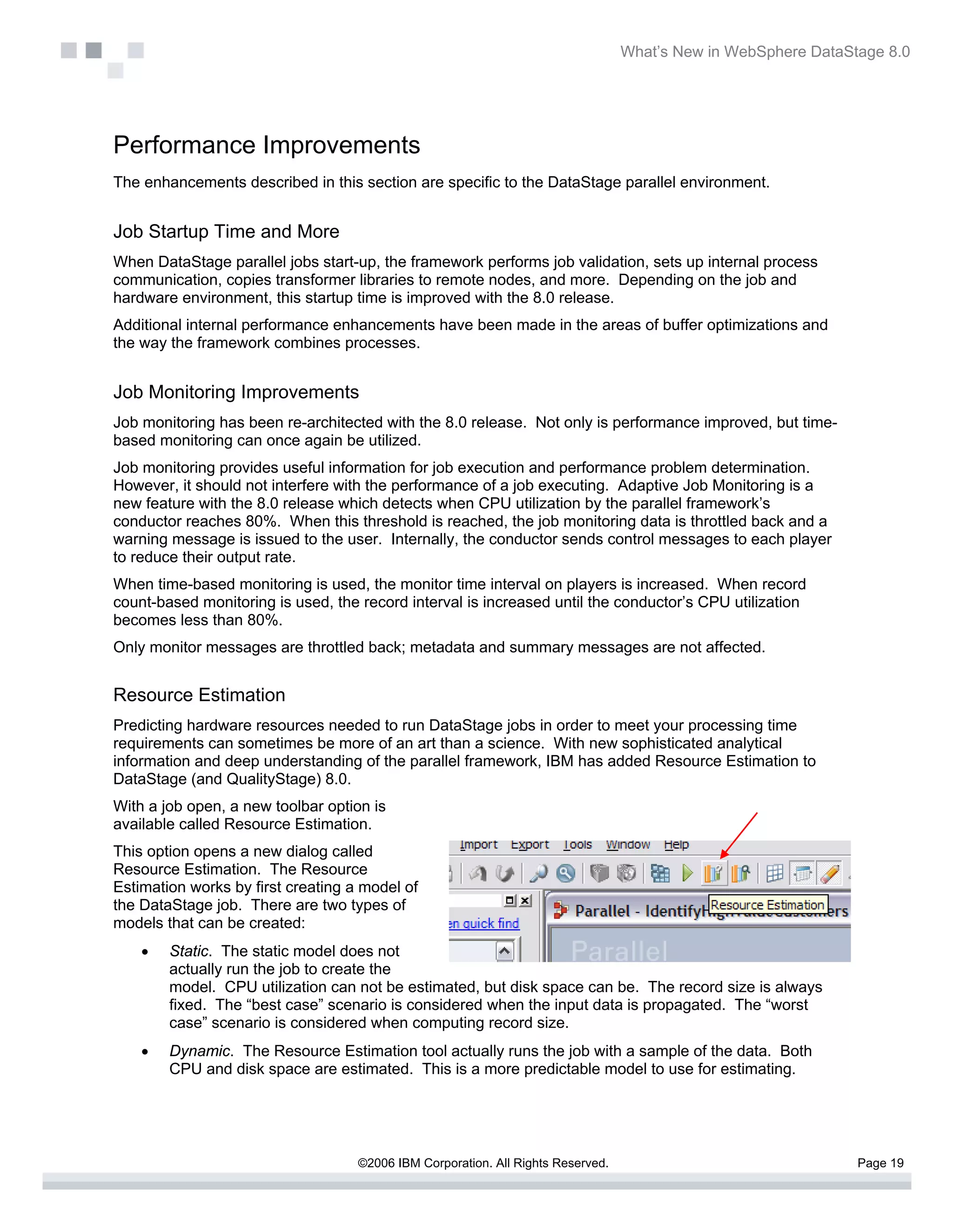 What’s New in WebSphere DataStage 8.0




Performance Improvements
The enhancements described in this section are specific to the DataStage parallel environment.


Job Startup Time and More
When DataStage parallel jobs start-up, the framework performs job validation, sets up internal process
communication, copies transformer libraries to remote nodes, and more. Depending on the job and
hardware environment, this startup time is improved with the 8.0 release.
Additional internal performance enhancements have been made in the areas of buffer optimizations and
the way the framework combines processes.


Job Monitoring Improvements
Job monitoring has been re-architected with the 8.0 release. Not only is performance improved, but time-
based monitoring can once again be utilized.
Job monitoring provides useful information for job execution and performance problem determination.
However, it should not interfere with the performance of a job executing. Adaptive Job Monitoring is a
new feature with the 8.0 release which detects when CPU utilization by the parallel framework’s
conductor reaches 80%. When this threshold is reached, the job monitoring data is throttled back and a
warning message is issued to the user. Internally, the conductor sends control messages to each player
to reduce their output rate.
When time-based monitoring is used, the monitor time interval on players is increased. When record
count-based monitoring is used, the record interval is increased until the conductor’s CPU utilization
becomes less than 80%.
Only monitor messages are throttled back; metadata and summary messages are not affected.


Resource Estimation
Predicting hardware resources needed to run DataStage jobs in order to meet your processing time
requirements can sometimes be more of an art than a science. With new sophisticated analytical
information and deep understanding of the parallel framework, IBM has added Resource Estimation to
DataStage (and QualityStage) 8.0.
With a job open, a new toolbar option is
available called Resource Estimation.
This option opens a new dialog called
Resource Estimation. The Resource
Estimation works by first creating a model of
the DataStage job. There are two types of
models that can be created:
    •   Static. The static model does not
        actually run the job to create the
        model. CPU utilization can not be estimated, but disk space can be. The record size is always
        fixed. The “best case” scenario is considered when the input data is propagated. The “worst
        case” scenario is considered when computing record size.
    •   Dynamic. The Resource Estimation tool actually runs the job with a sample of the data. Both
        CPU and disk space are estimated. This is a more predictable model to use for estimating.




                                    ©2006 IBM Corporation. All Rights Reserved.                                 Page 19
 