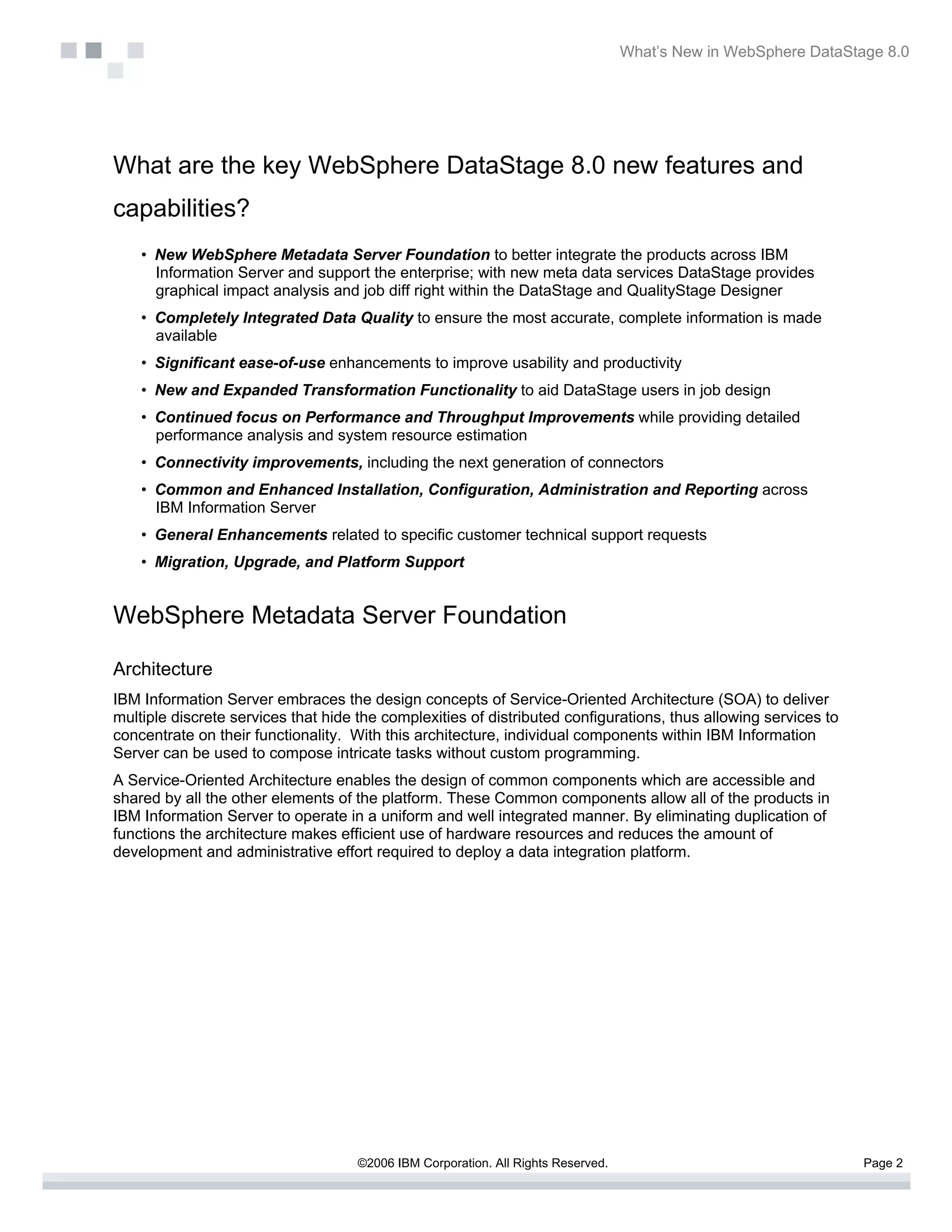 What’s New in WebSphere DataStage 8.0




What are the key WebSphere DataStage 8.0 new features and
capabilities?
    • New WebSphere Metadata Server Foundation to better integrate the products across IBM
      Information Server and support the enterprise; with new meta data services DataStage provides
      graphical impact analysis and job diff right within the DataStage and QualityStage Designer
    • Completely Integrated Data Quality to ensure the most accurate, complete information is made
      available
    • Significant ease-of-use enhancements to improve usability and productivity
    • New and Expanded Transformation Functionality to aid DataStage users in job design
    • Continued focus on Performance and Throughput Improvements while providing detailed
      performance analysis and system resource estimation
    • Connectivity improvements, including the next generation of connectors
    • Common and Enhanced Installation, Configuration, Administration and Reporting across
      IBM Information Server
    • General Enhancements related to specific customer technical support requests
    • Migration, Upgrade, and Platform Support


WebSphere Metadata Server Foundation

Architecture
IBM Information Server embraces the design concepts of Service-Oriented Architecture (SOA) to deliver
multiple discrete services that hide the complexities of distributed configurations, thus allowing services to
concentrate on their functionality. With this architecture, individual components within IBM Information
Server can be used to compose intricate tasks without custom programming.
A Service-Oriented Architecture enables the design of common components which are accessible and
shared by all the other elements of the platform. These Common components allow all of the products in
IBM Information Server to operate in a uniform and well integrated manner. By eliminating duplication of
functions the architecture makes efficient use of hardware resources and reduces the amount of
development and administrative effort required to deploy a data integration platform.




                                     ©2006 IBM Corporation. All Rights Reserved.                                  Page 2
 
