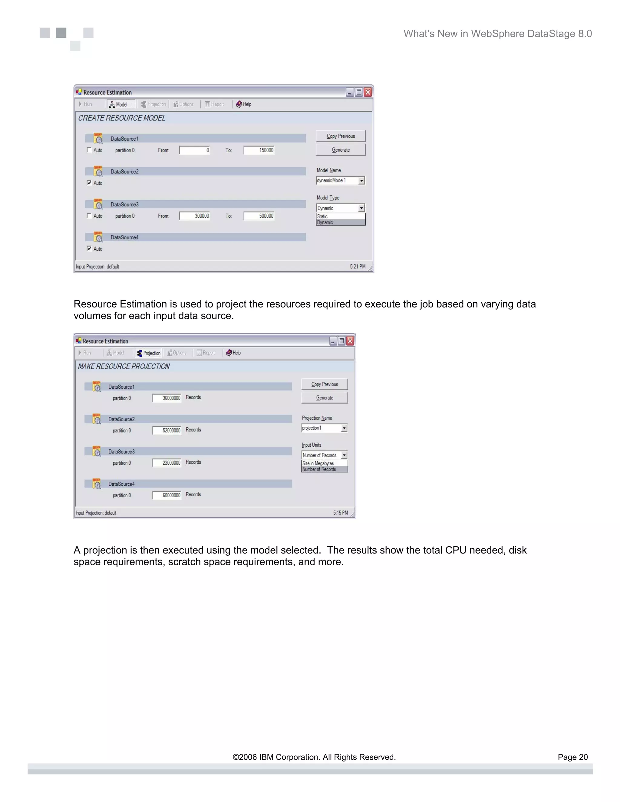 What’s New in WebSphere DataStage 8.0




Resource Estimation is used to project the resources required to execute the job based on varying data
volumes for each input data source.




A projection is then executed using the model selected. The results show the total CPU needed, disk
space requirements, scratch space requirements, and more.




                                   ©2006 IBM Corporation. All Rights Reserved.                                 Page 20
 
