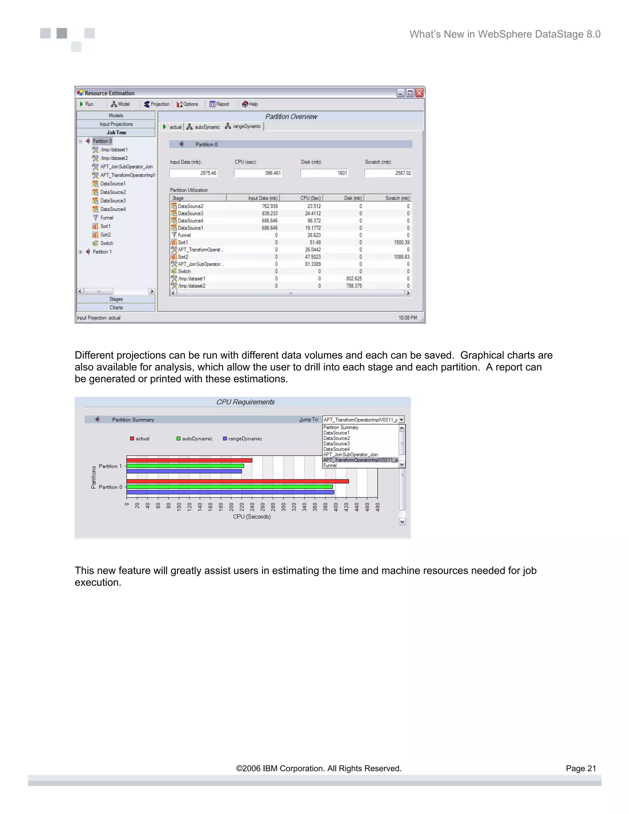 What’s New in WebSphere DataStage 8.0




Different projections can be run with different data volumes and each can be saved. Graphical charts are
also available for analysis, which allow the user to drill into each stage and each partition. A report can
be generated or printed with these estimations.




This new feature will greatly assist users in estimating the time and machine resources needed for job
execution.




                                    ©2006 IBM Corporation. All Rights Reserved.                                 Page 21
 