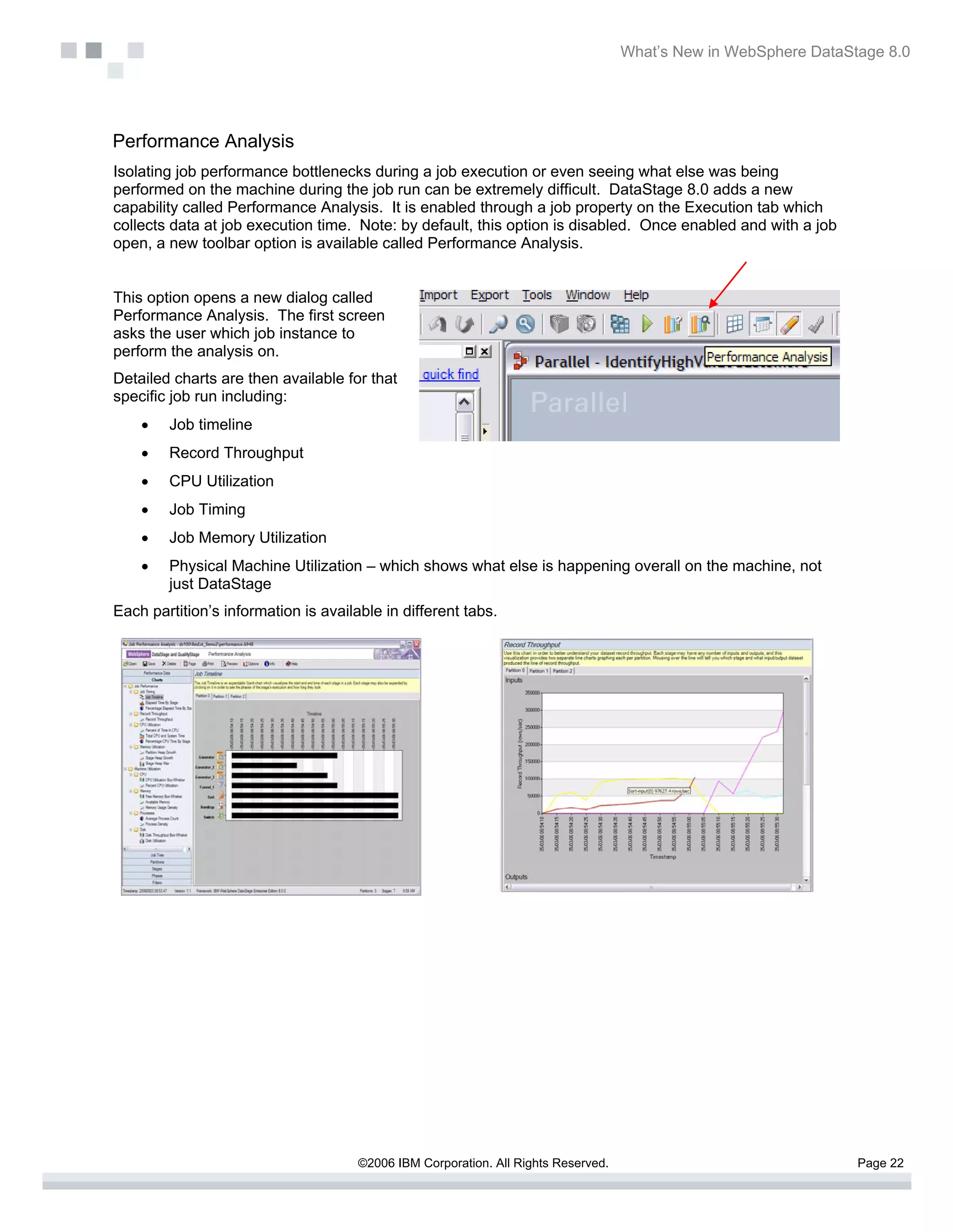 What’s New in WebSphere DataStage 8.0




Performance Analysis
Isolating job performance bottlenecks during a job execution or even seeing what else was being
performed on the machine during the job run can be extremely difficult. DataStage 8.0 adds a new
capability called Performance Analysis. It is enabled through a job property on the Execution tab which
collects data at job execution time. Note: by default, this option is disabled. Once enabled and with a job
open, a new toolbar option is available called Performance Analysis.


This option opens a new dialog called
Performance Analysis. The first screen
asks the user which job instance to
perform the analysis on.
Detailed charts are then available for that
specific job run including:
    •   Job timeline
    •   Record Throughput
    •   CPU Utilization
    •   Job Timing
    •   Job Memory Utilization
    •   Physical Machine Utilization – which shows what else is happening overall on the machine, not
        just DataStage
Each partition’s information is available in different tabs.




                                      ©2006 IBM Corporation. All Rights Reserved.                                 Page 22
 
