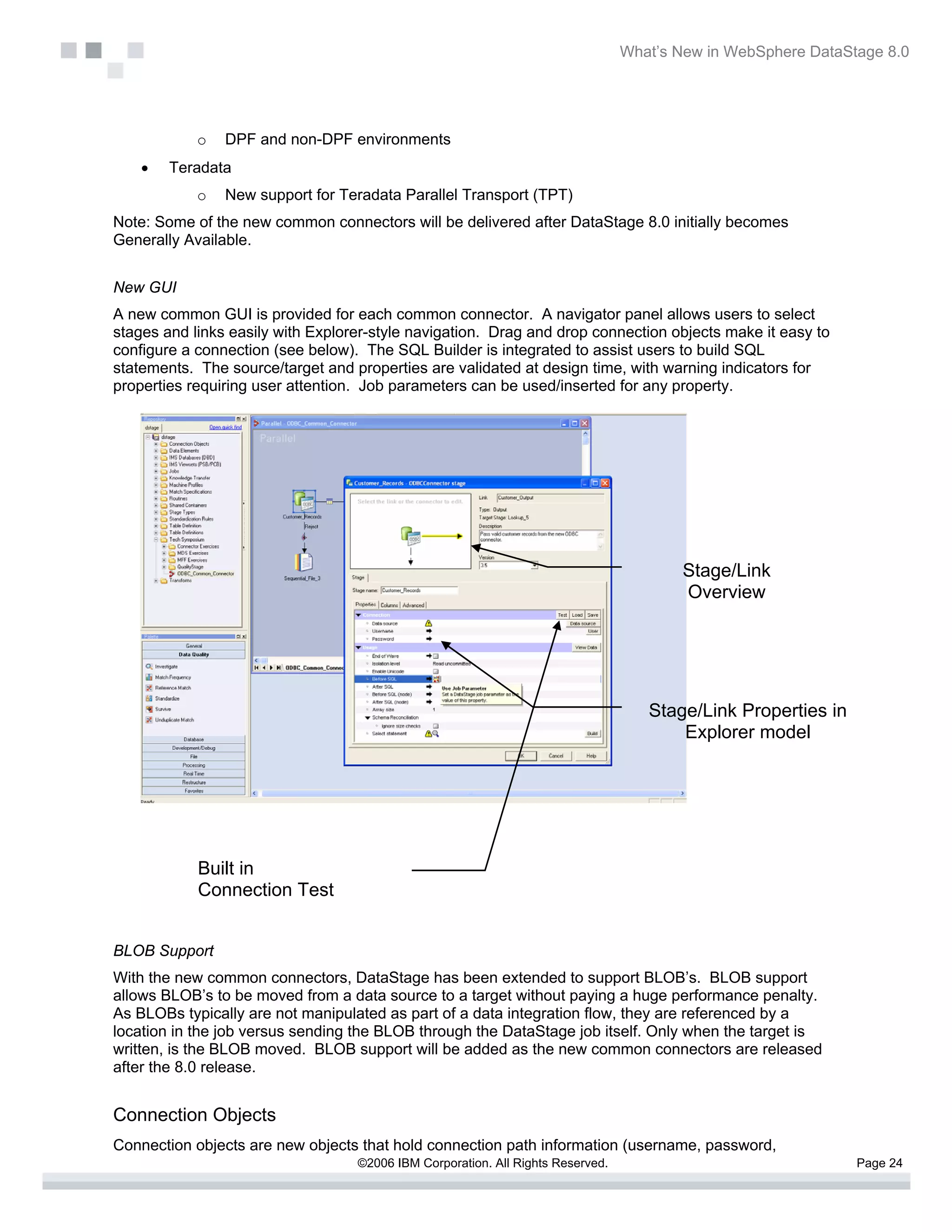 What’s New in WebSphere DataStage 8.0




            o   DPF and non-DPF environments
    •   Teradata
            o   New support for Teradata Parallel Transport (TPT)
Note: Some of the new common connectors will be delivered after DataStage 8.0 initially becomes
Generally Available.


New GUI
A new common GUI is provided for each common connector. A navigator panel allows users to select
stages and links easily with Explorer-style navigation. Drag and drop connection objects make it easy to
configure a connection (see below). The SQL Builder is integrated to assist users to build SQL
statements. The source/target and properties are validated at design time, with warning indicators for
properties requiring user attention. Job parameters can be used/inserted for any property.




                                                                                         Stage/Link
                                                                                         Overview




                                                                                    Stage/Link Properties in
                                                                                        Explorer model




            Built in
            Connection Test


BLOB Support
With the new common connectors, DataStage has been extended to support BLOB’s. BLOB support
allows BLOB’s to be moved from a data source to a target without paying a huge performance penalty.
As BLOBs typically are not manipulated as part of a data integration flow, they are referenced by a
location in the job versus sending the BLOB through the DataStage job itself. Only when the target is
written, is the BLOB moved. BLOB support will be added as the new common connectors are released
after the 8.0 release.


Connection Objects
Connection objects are new objects that hold connection path information (username, password,
                                   ©2006 IBM Corporation. All Rights Reserved.                                 Page 24
 