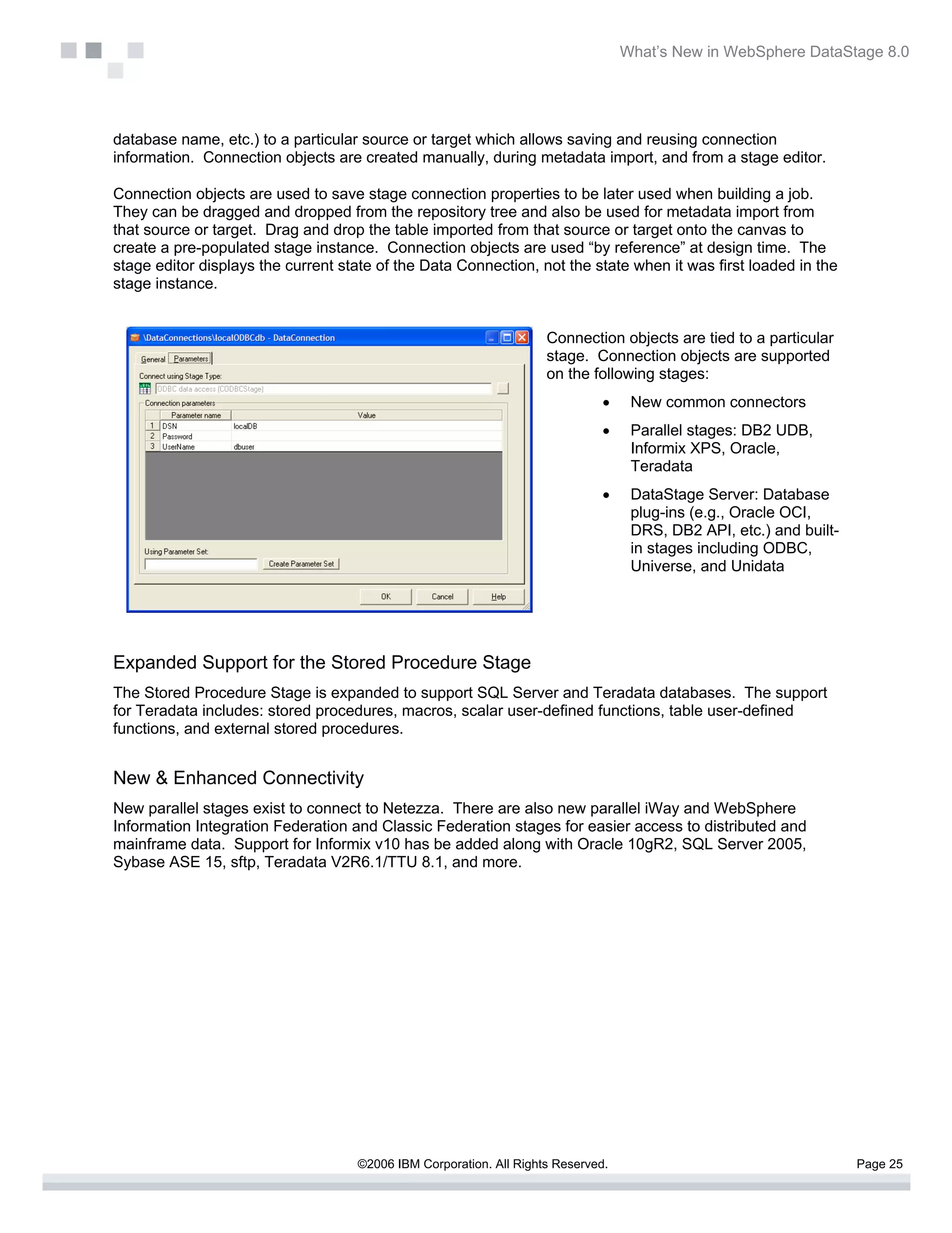 What’s New in WebSphere DataStage 8.0




database name, etc.) to a particular source or target which allows saving and reusing connection
information. Connection objects are created manually, during metadata import, and from a stage editor.

Connection objects are used to save stage connection properties to be later used when building a job.
They can be dragged and dropped from the repository tree and also be used for metadata import from
that source or target. Drag and drop the table imported from that source or target onto the canvas to
create a pre-populated stage instance. Connection objects are used “by reference” at design time. The
stage editor displays the current state of the Data Connection, not the state when it was first loaded in the
stage instance.


                                                                    Connection objects are tied to a particular
                                                                    stage. Connection objects are supported
                                                                    on the following stages:
                                                                              •    New common connectors
                                                                              •    Parallel stages: DB2 UDB,
                                                                                   Informix XPS, Oracle,
                                                                                   Teradata
                                                                              •    DataStage Server: Database
                                                                                   plug-ins (e.g., Oracle OCI,
                                                                                   DRS, DB2 API, etc.) and built-
                                                                                   in stages including ODBC,
                                                                                   Universe, and Unidata




Expanded Support for the Stored Procedure Stage
The Stored Procedure Stage is expanded to support SQL Server and Teradata databases. The support
for Teradata includes: stored procedures, macros, scalar user-defined functions, table user-defined
functions, and external stored procedures.


New & Enhanced Connectivity
New parallel stages exist to connect to Netezza. There are also new parallel iWay and WebSphere
Information Integration Federation and Classic Federation stages for easier access to distributed and
mainframe data. Support for Informix v10 has be added along with Oracle 10gR2, SQL Server 2005,
Sybase ASE 15, sftp, Teradata V2R6.1/TTU 8.1, and more.




                                    ©2006 IBM Corporation. All Rights Reserved.                                     Page 25
 