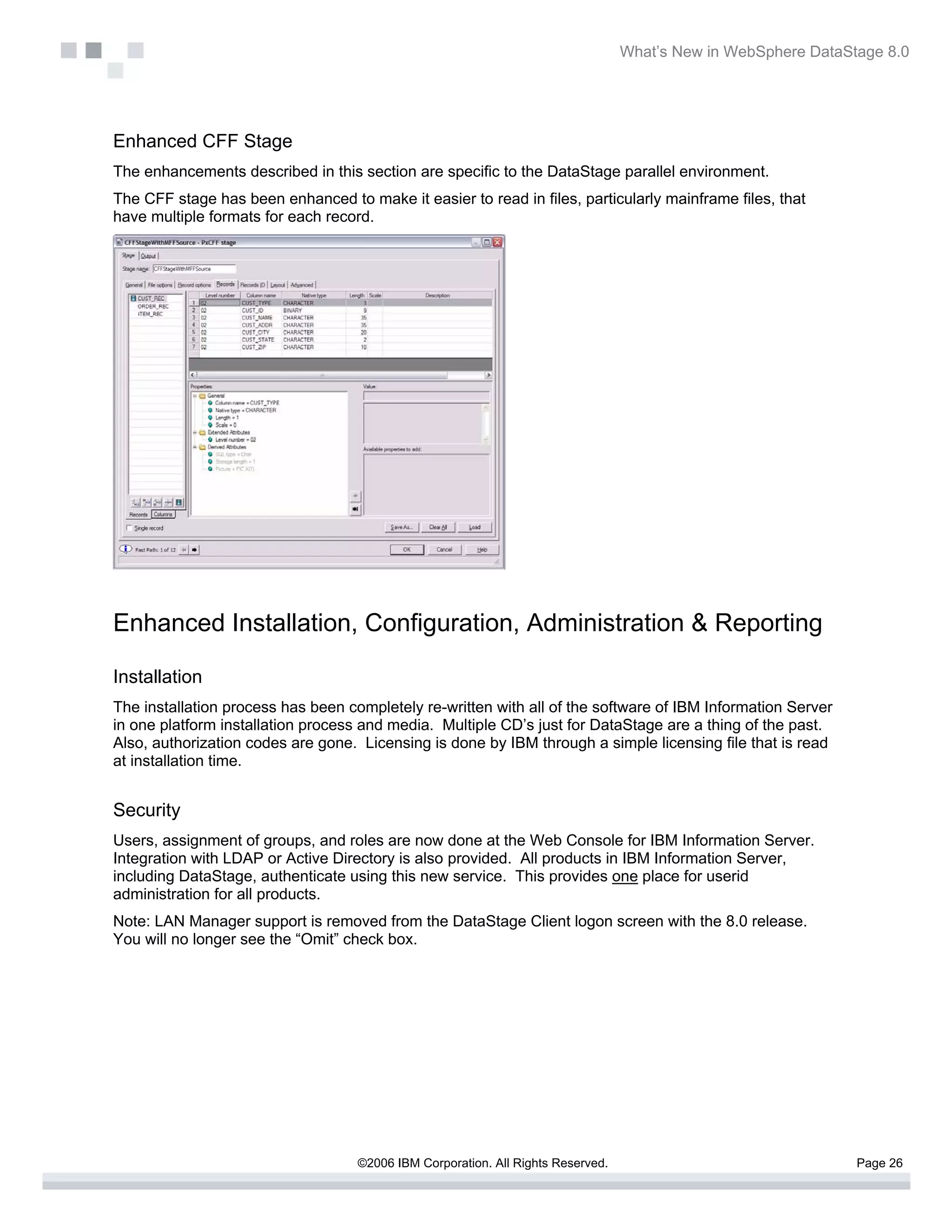 What’s New in WebSphere DataStage 8.0




Enhanced CFF Stage
The enhancements described in this section are specific to the DataStage parallel environment.
The CFF stage has been enhanced to make it easier to read in files, particularly mainframe files, that
have multiple formats for each record.




Enhanced Installation, Configuration, Administration & Reporting

Installation
The installation process has been completely re-written with all of the software of IBM Information Server
in one platform installation process and media. Multiple CD’s just for DataStage are a thing of the past.
Also, authorization codes are gone. Licensing is done by IBM through a simple licensing file that is read
at installation time.


Security
Users, assignment of groups, and roles are now done at the Web Console for IBM Information Server.
Integration with LDAP or Active Directory is also provided. All products in IBM Information Server,
including DataStage, authenticate using this new service. This provides one place for userid
administration for all products.
Note: LAN Manager support is removed from the DataStage Client logon screen with the 8.0 release.
You will no longer see the “Omit” check box.




                                    ©2006 IBM Corporation. All Rights Reserved.                                 Page 26
 
