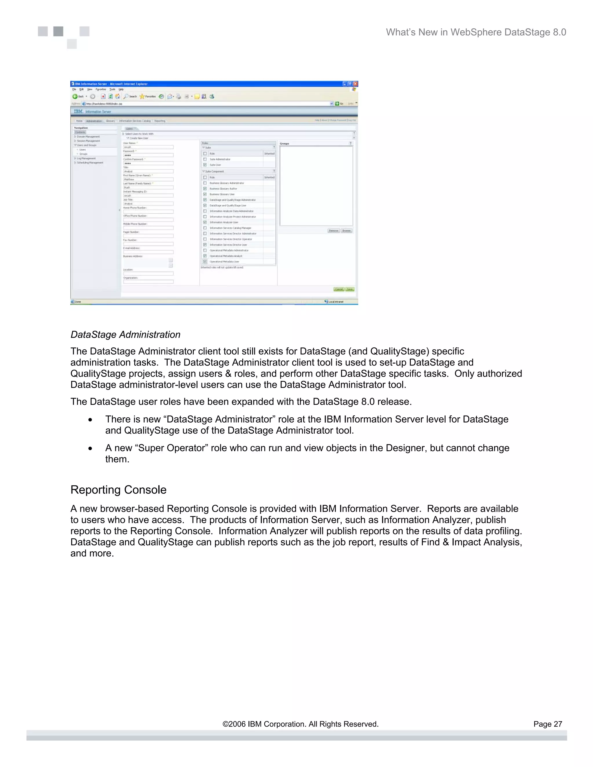 What’s New in WebSphere DataStage 8.0




DataStage Administration
The DataStage Administrator client tool still exists for DataStage (and QualityStage) specific
administration tasks. The DataStage Administrator client tool is used to set-up DataStage and
QualityStage projects, assign users & roles, and perform other DataStage specific tasks. Only authorized
DataStage administrator-level users can use the DataStage Administrator tool.
The DataStage user roles have been expanded with the DataStage 8.0 release.
    •   There is new “DataStage Administrator” role at the IBM Information Server level for DataStage
        and QualityStage use of the DataStage Administrator tool.
    •   A new “Super Operator” role who can run and view objects in the Designer, but cannot change
        them.


Reporting Console
A new browser-based Reporting Console is provided with IBM Information Server. Reports are available
to users who have access. The products of Information Server, such as Information Analyzer, publish
reports to the Reporting Console. Information Analyzer will publish reports on the results of data profiling.
DataStage and QualityStage can publish reports such as the job report, results of Find & Impact Analysis,
and more.




                                    ©2006 IBM Corporation. All Rights Reserved.                                 Page 27
 
