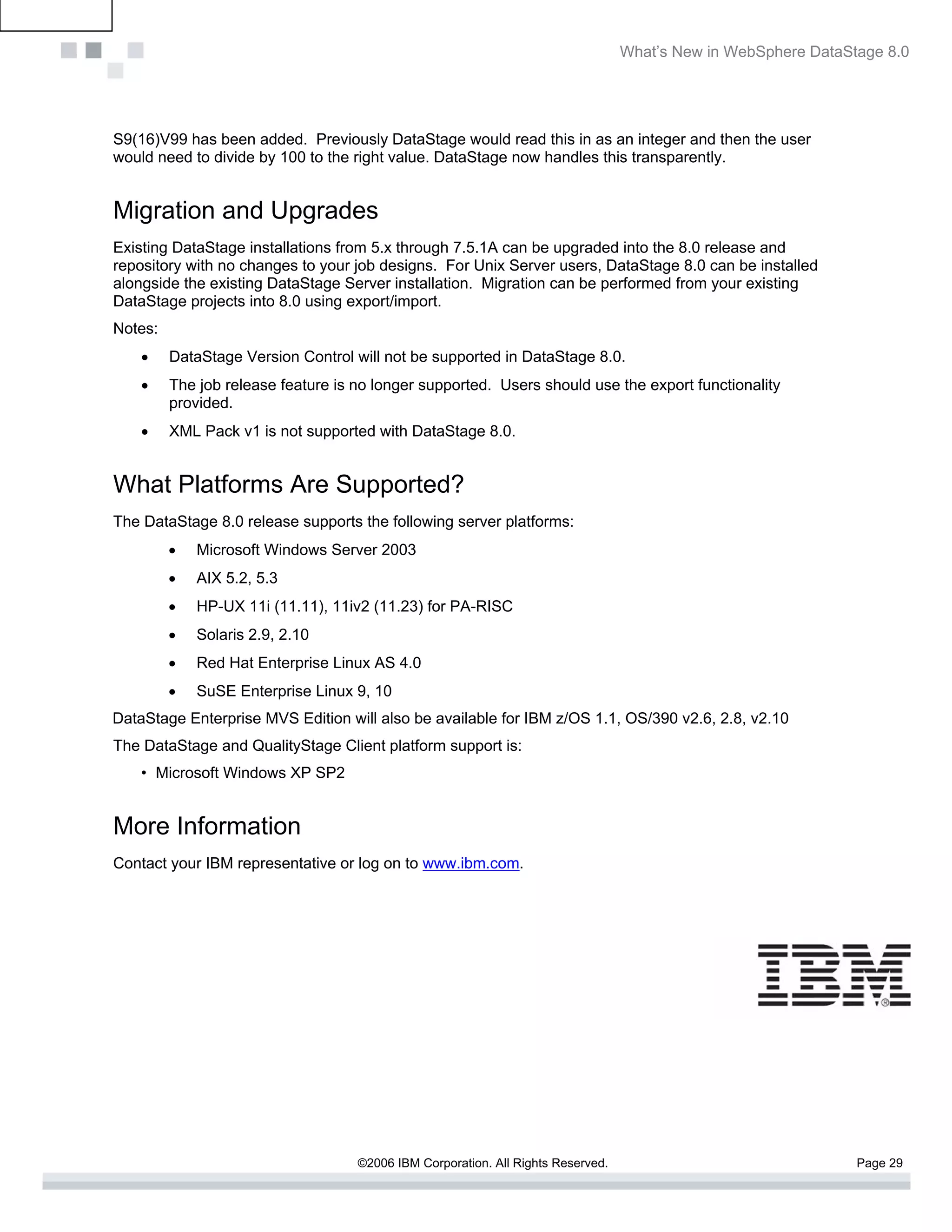What’s New in WebSphere DataStage 8.0




S9(16)V99 has been added. Previously DataStage would read this in as an integer and then the user
would need to divide by 100 to the right value. DataStage now handles this transparently.


Migration and Upgrades
Existing DataStage installations from 5.x through 7.5.1A can be upgraded into the 8.0 release and
repository with no changes to your job designs. For Unix Server users, DataStage 8.0 can be installed
alongside the existing DataStage Server installation. Migration can be performed from your existing
DataStage projects into 8.0 using export/import.
Notes:
    •    DataStage Version Control will not be supported in DataStage 8.0.
    •    The job release feature is no longer supported. Users should use the export functionality
         provided.
    •    XML Pack v1 is not supported with DataStage 8.0.


What Platforms Are Supported?
The DataStage 8.0 release supports the following server platforms:
         •   Microsoft Windows Server 2003
         •   AIX 5.2, 5.3
         •   HP-UX 11i (11.11), 11iv2 (11.23) for PA-RISC
         •   Solaris 2.9, 2.10
         •   Red Hat Enterprise Linux AS 4.0
         •   SuSE Enterprise Linux 9, 10
DataStage Enterprise MVS Edition will also be available for IBM z/OS 1.1, OS/390 v2.6, 2.8, v2.10
The DataStage and QualityStage Client platform support is:
    • Microsoft Windows XP SP2


More Information
Contact your IBM representative or log on to www.ibm.com.




                                    ©2006 IBM Corporation. All Rights Reserved.                                 Page 29
 