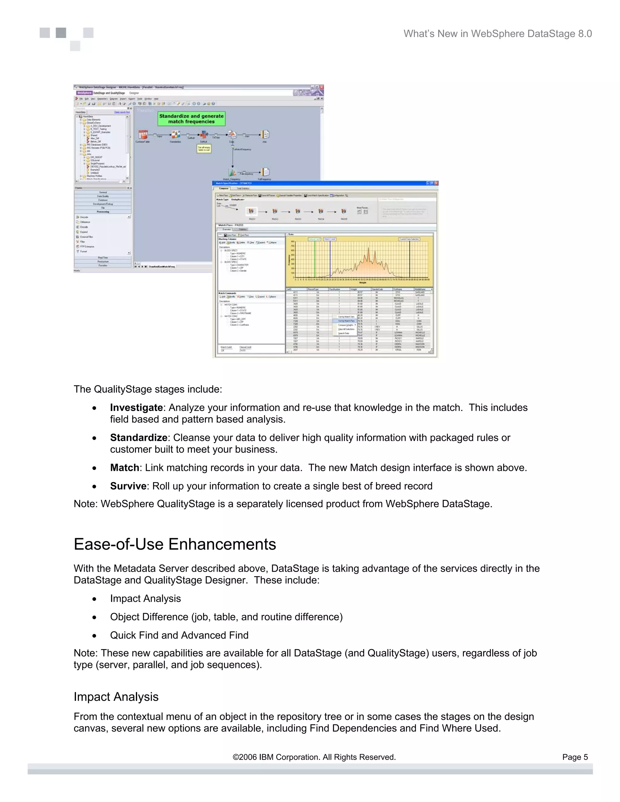 What’s New in WebSphere DataStage 8.0




The QualityStage stages include:
    •   Investigate: Analyze your information and re-use that knowledge in the match. This includes
        field based and pattern based analysis.
    •   Standardize: Cleanse your data to deliver high quality information with packaged rules or
        customer built to meet your business.
    •   Match: Link matching records in your data. The new Match design interface is shown above.
    •   Survive: Roll up your information to create a single best of breed record
Note: WebSphere QualityStage is a separately licensed product from WebSphere DataStage.



Ease-of-Use Enhancements
With the Metadata Server described above, DataStage is taking advantage of the services directly in the
DataStage and QualityStage Designer. These include:
    •   Impact Analysis
    •   Object Difference (job, table, and routine difference)
    •   Quick Find and Advanced Find
Note: These new capabilities are available for all DataStage (and QualityStage) users, regardless of job
type (server, parallel, and job sequences).


Impact Analysis
From the contextual menu of an object in the repository tree or in some cases the stages on the design
canvas, several new options are available, including Find Dependencies and Find Where Used.

                                    ©2006 IBM Corporation. All Rights Reserved.                                  Page 5
 