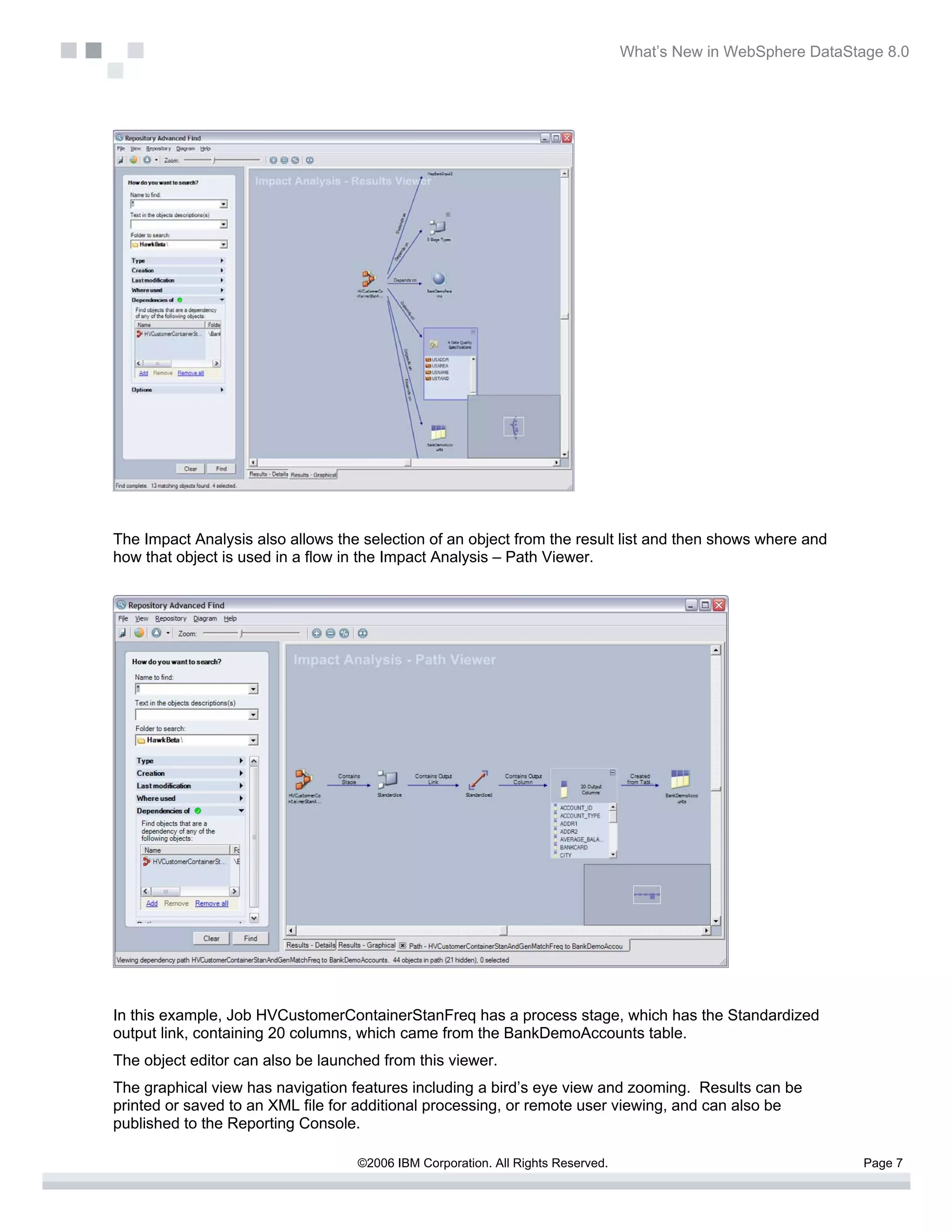 What’s New in WebSphere DataStage 8.0




The Impact Analysis also allows the selection of an object from the result list and then shows where and
how that object is used in a flow in the Impact Analysis – Path Viewer.




In this example, Job HVCustomerContainerStanFreq has a process stage, which has the Standardized
output link, containing 20 columns, which came from the BankDemoAccounts table.
The object editor can also be launched from this viewer.
The graphical view has navigation features including a bird’s eye view and zooming. Results can be
printed or saved to an XML file for additional processing, or remote user viewing, and can also be
published to the Reporting Console.

                                   ©2006 IBM Corporation. All Rights Reserved.                                  Page 7
 
