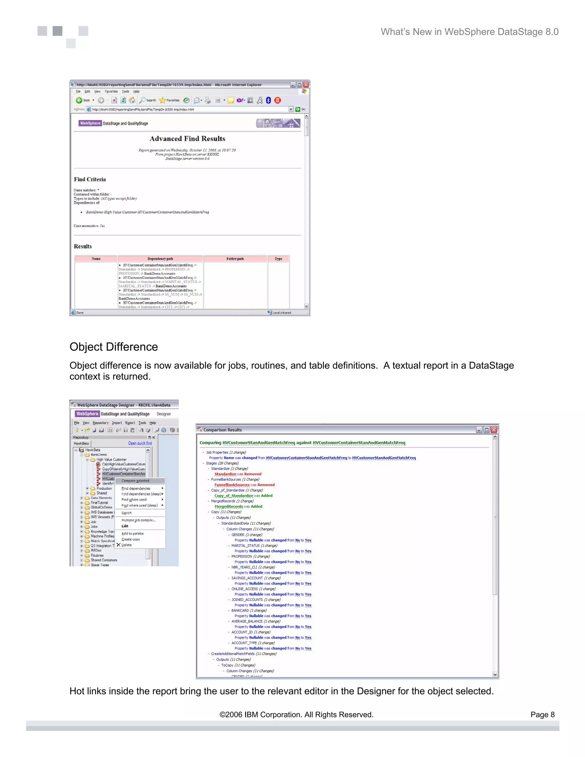 What’s New in WebSphere DataStage 8.0




Object Difference
Object difference is now available for jobs, routines, and table definitions. A textual report in a DataStage
context is returned.




Hot links inside the report bring the user to the relevant editor in the Designer for the object selected.

                                     ©2006 IBM Corporation. All Rights Reserved.                                  Page 8
 