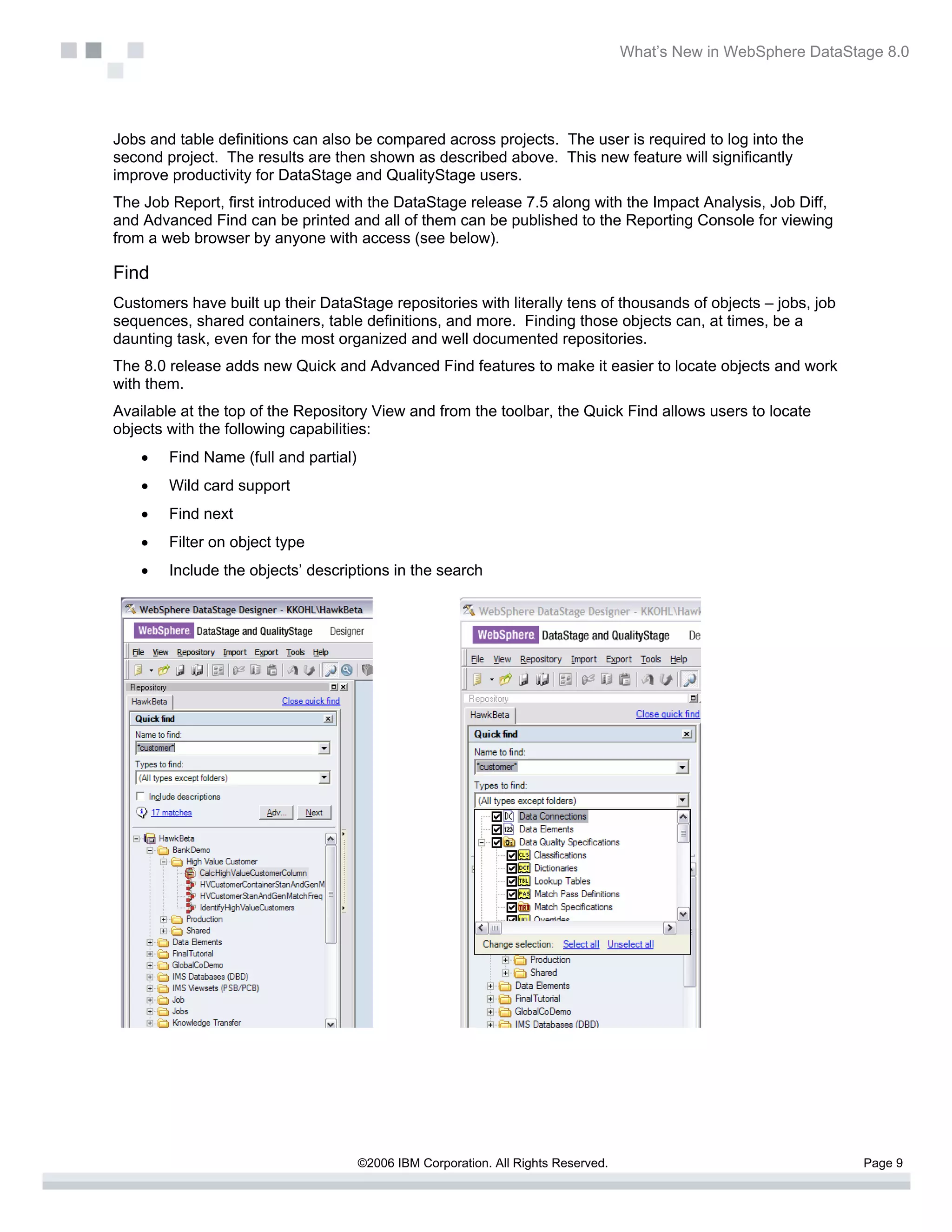 What’s New in WebSphere DataStage 8.0




Jobs and table definitions can also be compared across projects. The user is required to log into the
second project. The results are then shown as described above. This new feature will significantly
improve productivity for DataStage and QualityStage users.
The Job Report, first introduced with the DataStage release 7.5 along with the Impact Analysis, Job Diff,
and Advanced Find can be printed and all of them can be published to the Reporting Console for viewing
from a web browser by anyone with access (see below).

Find
Customers have built up their DataStage repositories with literally tens of thousands of objects – jobs, job
sequences, shared containers, table definitions, and more. Finding those objects can, at times, be a
daunting task, even for the most organized and well documented repositories.
The 8.0 release adds new Quick and Advanced Find features to make it easier to locate objects and work
with them.
Available at the top of the Repository View and from the toolbar, the Quick Find allows users to locate
objects with the following capabilities:
    •   Find Name (full and partial)
    •   Wild card support
    •   Find next
    •   Filter on object type
    •   Include the objects’ descriptions in the search




                                       ©2006 IBM Corporation. All Rights Reserved.                                  Page 9
 