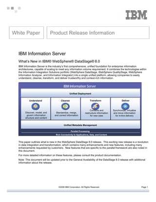 White Paper                     Product Release Information



  IBM Information Server
  What’s New in IBM® WebSphere® DataStage® 8.0
  IBM Information Server is the industry’s first comprehensive, unified foundation for enterprise information
  architectures, capable of scaling to meet any information volume requirement. It combines the technologies within
  the Information Integration Solutions portfolio (WebSphere DataStage, WebSphere QualityStage, WebSphere
  Information Analyzer, and Information Integrator) into a single unified platform, allowing companies to easily
  understand, cleanse, transform, and deliver trustworthy and context-rich information.


                                           IBM Information Server
                                                 Unified Deployment


           Understand                   Cleanse                         Transform                  Deliver



                                                                      Combine and          Synchronize, virtualize
        Discover, model, and       Standardize, merge,           restructure information   and move information
         govern information       and correct information             for new uses           for in-line delivery
        structure and content


                                           Unified Metadata Management

                                                  Parallel Processing
                                   Rich Connectivity to Applications, Data, and Content


  This paper outlines what is new in the WebSphere DataStage 8.0 release. This exciting new release is a revolution
  in data integration and transformation, which contains many enhancements and new features, including many
  enhancements requested by customers. New features that are specific to the parallel framework are also noted in
  this document.
  For more detailed information on these features, please consult the product documentation.
  Note: This document will be updated prior to the General Availability of the DataStage 8.0 release with additional
  information about the release.




                                      ©2006 IBM Corporation. All Rights Reserved.                                    Page 1
 