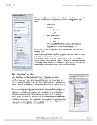 What’s New in WebSphere DataStage 8.0




                                  The Advanced Find, available from an Object’s contextual menu and the
                                  tool bar, allows the user to add more advanced filtering criteria to the
                                  Find:
                                                  •    Object type
                                                  •    Creation
                                                            o   Date/time
                                                            o   User
                                                  •    Last modification
                                                            o   Date/time
                                                            o   User
                                                  •    Where used (What other objects use this object)
                                                  •    Dependencies (What does this object use)
                                  Now a user can, for example, find all the jobs changed within the past
                                  week by Keith.
                                  Advanced options include the ability to restrict case and match on “name
                                  and description” or “name or description”.
                                  Results from both the Find and Advanced Find are the same as from
                                  Impact Analysis results (tabular view). Quick Find is available anywhere
                                  you browse the repository, for example from a stage editor when you are
                                  browsing for a table definition and in the new Export dialog.




New Repository Tree View
In the DataStage and QualityStage Designer, Folders have replaced
Categories. The restriction on where objects ”live” in the folder structure has
also been removed. Jobs, table definitions, routines, etc. can all be in one
folder or split among many folders which the user can name. This allows the
user to configure the repository content in the way that suits their applications.


The new repository provides locking semantics that now allow more than one
user to have a job open. The first user in opens the job for write, and the
second user opens the job read-only (the second user is presented with a
dialog informing them who has the job locked). This is a long-standing
enhancement request from customers that provides increased collaboration.
In addition, the repository tree now has an “expanded view” to optionally show
more details of repository items. The properties visible are configurable and
each column in this expanded view is sortable.




                                     ©2006 IBM Corporation. All Rights Reserved.                                 Page 10
 