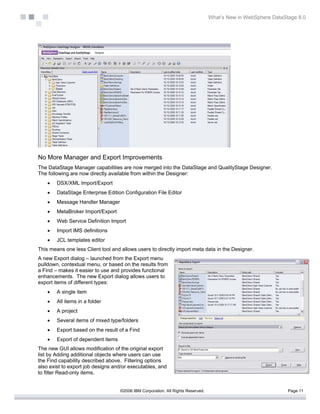 What’s New in WebSphere DataStage 8.0




No More Manager and Export Improvements
The DataStage Manager capabilities are now merged into the DataStage and QualityStage Designer.
The following are now directly available from within the Designer:
    •   DSX/XML Import/Export
    •   DataStage Enterprise Edition Configuration File Editor
    •   Message Handler Manager
    •   MetaBroker Import/Export
    •   Web Service Definition Import
    •   Import IMS definitions
    •   JCL templates editor
This means one less Client tool and allows users to directly import meta data in the Designer.
A new Export dialog – launched from the Export menu
pulldown, contextual menu, or based on the results from
a Find – makes it easier to use and provides functional
enhancements. The new Export dialog allows users to
export items of different types:
    •   A single item
    •   All items in a folder
    •   A project
    •   Several items of mixed type/folders
    •   Export based on the result of a Find
    •   Export of dependent items
The new GUI allows modification of the original export
list by Adding additional objects where users can use
the Find capability described above. Filtering options
also exist to export job designs and/or executables, and
to filter Read-only items.


                                    ©2006 IBM Corporation. All Rights Reserved.                                 Page 11
 