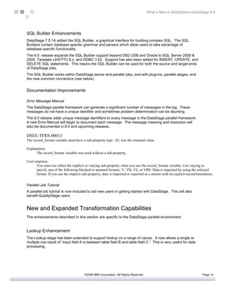 What’s New in WebSphere DataStage 8.0




SQL Builder Enhancements
DataStage 7.5.1A added the SQL Builder, a graphical interface for building complex SQL. The SQL
Builders contain database specific grammar and parsers which allow users to take advantage of
database specific functionality.
The 8.0 release expands the SQL Builder support beyond DB2 UDB and Oracle to SQL Server 2000 &
2005, Teradata v2r6/TTU 8.x, and ODBC 3.52. Support has also been added for INSERT, UPDATE, and
DELETE SQL statements. This means the SQL Builder can be used for both the source and target ends
of DataStage jobs.
The SQL Builder works within DataStage server and parallel jobs, and with plug-ins, parallel stages, and
the new common connectors (see below).


Documentation Improvements

Error Message Manual
The DataStage parallel framework can generate a significant number of messages in the log. These
messages do not have a unique identifier and sometimes problem determination can be daunting.
The 8.0 release adds unique message identifiers to every message in the DataStage parallel framework.
A new Error Manual will begin to document each message. The message meaning and resolution will
also be documented in 8.0 and upcoming releases.

DSEE-TFRS-00013
The record_format variable must have a sub-property type. {0} was the returned value.

Explanation:
      The record_format variable was used without a sub-property.

User response:
      You must use either the implicit or varying sub-property when you use the record_format variable. Use varying to
      specify one of the following blocked or spanned formats: V, VB, VS, or VBS. Data is imported by using the selected
      format. If you use the implicit sub-property, data is imported or exported as a stream with no explicit record boundaries.


Parallel Job Tutorial
A parallel job tutorial is now included to aid new users in getting started with DataStage. This will also
benefit QualityStage users.


New and Expanded Transformation Capabilities
The enhancements described in this section are specific to the DataStage parallel environment.


Lookup Enhancement
The Lookup stage has been extended to support lookup on a range of values. It now allows a single or
multiple row result of “input field A is between table field B and table field C.” This is very useful for date
processing.




                                       ©2006 IBM Corporation. All Rights Reserved.                                      Page 14
 