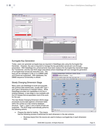 What’s New in WebSphere DataStage 8.0




Surrogate Key Generation
Today, users can generate surrogate keys as required in DataStage jobs using the Surrogate Key
Generator. However, the user is required to manage the key generation across job runs through
parameters. With DataStage 8.0, enhancements have been made to the Surrogate Key Generator stage,
the Transformer, and the new SCD stage (see below) where DataStage will now manage the generation
of surrogate keys across job execution runs. The
keys can be managed in a file or in a DBMS (DB2
and Oracle are supported). With databases, the
DBMS sequence functionality is utilized.


Slowly Changing Dimension Stage
Many users use DataStage to build and populate
star schema data warehouses, usually with Type 1
and Type 2 dimensions to maintain history. While
DataStage provides rich capabilities to do this in
existing releases, a new stage is now available with
the 8.0 release that encapsulates most of the work
for the user.
The new Slowly Changing Dimension (SCD) stage
processes source data against a dimension table
within the context of a star schema database
structure. Type 1, Type 2, and a hybrid of both are
supported. The SCD stage automatically performs
the following actions:
    •   Prepare the data for loading. This means
        that the following process is performed for each dimension in the star schema:
            o   Business key(s) from the source are used to lookup a surrogate key in each dimension
                table

                                   ©2006 IBM Corporation. All Rights Reserved.                                 Page 15
 