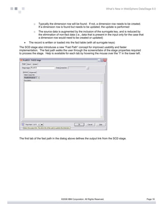 What’s New in WebSphere DataStage 8.0




            o   Typically the dimension row will be found. If not, a dimension row needs to be created.
                If a dimension row is found but needs to be updated, the update is performed
            o   The source data is augmented by the inclusion of the surrogate key, and is reduced by
                the elimination of non-fact data (i.e., data that is present in the input only for the case that
                a dimension row would need to be created or updated)
    •   The record is written or loaded into the fact table (with all surrogate keys)
The SCD stage also introduces a new “Fast Path” concept for improved usability and faster
implementation. The fast path walks the user through the screens/tabs of the stage properties required
to process the stage. Help is available for each tab by hovering the mouse over the “I” in the lower left.




The first tab of the fast path in the dialog above defines the output link from the SCD stage.




                                    ©2006 IBM Corporation. All Rights Reserved.                                    Page 16
 