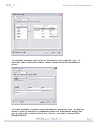 What’s New in WebSphere DataStage 8.0




The second step matches the source column with the dimension column to define the lookup. For
performance reasons, DataStage will only load the latest dimension records into memory for each
partition.




The next tab defines how to create the surrogate key information. As described above, DataStage now
handles surrogate key generation and management across job runs. In this example, a specific file is
used. A job parameter can also be used to specify a file name. Alternatively, a database (DB2 or
Oracle) can be used.

                                  ©2006 IBM Corporation. All Rights Reserved.                                 Page 17
 