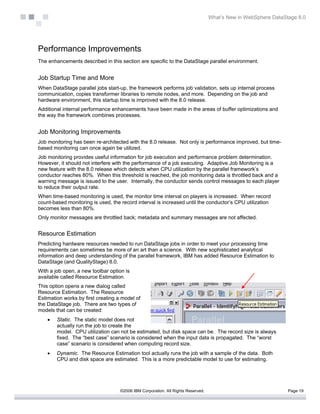 What’s New in WebSphere DataStage 8.0




Performance Improvements
The enhancements described in this section are specific to the DataStage parallel environment.


Job Startup Time and More
When DataStage parallel jobs start-up, the framework performs job validation, sets up internal process
communication, copies transformer libraries to remote nodes, and more. Depending on the job and
hardware environment, this startup time is improved with the 8.0 release.
Additional internal performance enhancements have been made in the areas of buffer optimizations and
the way the framework combines processes.


Job Monitoring Improvements
Job monitoring has been re-architected with the 8.0 release. Not only is performance improved, but time-
based monitoring can once again be utilized.
Job monitoring provides useful information for job execution and performance problem determination.
However, it should not interfere with the performance of a job executing. Adaptive Job Monitoring is a
new feature with the 8.0 release which detects when CPU utilization by the parallel framework’s
conductor reaches 80%. When this threshold is reached, the job monitoring data is throttled back and a
warning message is issued to the user. Internally, the conductor sends control messages to each player
to reduce their output rate.
When time-based monitoring is used, the monitor time interval on players is increased. When record
count-based monitoring is used, the record interval is increased until the conductor’s CPU utilization
becomes less than 80%.
Only monitor messages are throttled back; metadata and summary messages are not affected.


Resource Estimation
Predicting hardware resources needed to run DataStage jobs in order to meet your processing time
requirements can sometimes be more of an art than a science. With new sophisticated analytical
information and deep understanding of the parallel framework, IBM has added Resource Estimation to
DataStage (and QualityStage) 8.0.
With a job open, a new toolbar option is
available called Resource Estimation.
This option opens a new dialog called
Resource Estimation. The Resource
Estimation works by first creating a model of
the DataStage job. There are two types of
models that can be created:
    •   Static. The static model does not
        actually run the job to create the
        model. CPU utilization can not be estimated, but disk space can be. The record size is always
        fixed. The “best case” scenario is considered when the input data is propagated. The “worst
        case” scenario is considered when computing record size.
    •   Dynamic. The Resource Estimation tool actually runs the job with a sample of the data. Both
        CPU and disk space are estimated. This is a more predictable model to use for estimating.




                                    ©2006 IBM Corporation. All Rights Reserved.                                 Page 19
 