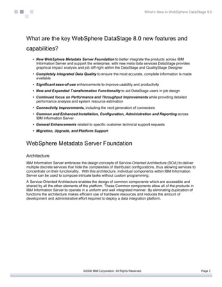 What’s New in WebSphere DataStage 8.0




What are the key WebSphere DataStage 8.0 new features and
capabilities?
    • New WebSphere Metadata Server Foundation to better integrate the products across IBM
      Information Server and support the enterprise; with new meta data services DataStage provides
      graphical impact analysis and job diff right within the DataStage and QualityStage Designer
    • Completely Integrated Data Quality to ensure the most accurate, complete information is made
      available
    • Significant ease-of-use enhancements to improve usability and productivity
    • New and Expanded Transformation Functionality to aid DataStage users in job design
    • Continued focus on Performance and Throughput Improvements while providing detailed
      performance analysis and system resource estimation
    • Connectivity improvements, including the next generation of connectors
    • Common and Enhanced Installation, Configuration, Administration and Reporting across
      IBM Information Server
    • General Enhancements related to specific customer technical support requests
    • Migration, Upgrade, and Platform Support


WebSphere Metadata Server Foundation

Architecture
IBM Information Server embraces the design concepts of Service-Oriented Architecture (SOA) to deliver
multiple discrete services that hide the complexities of distributed configurations, thus allowing services to
concentrate on their functionality. With this architecture, individual components within IBM Information
Server can be used to compose intricate tasks without custom programming.
A Service-Oriented Architecture enables the design of common components which are accessible and
shared by all the other elements of the platform. These Common components allow all of the products in
IBM Information Server to operate in a uniform and well integrated manner. By eliminating duplication of
functions the architecture makes efficient use of hardware resources and reduces the amount of
development and administrative effort required to deploy a data integration platform.




                                     ©2006 IBM Corporation. All Rights Reserved.                                  Page 2
 