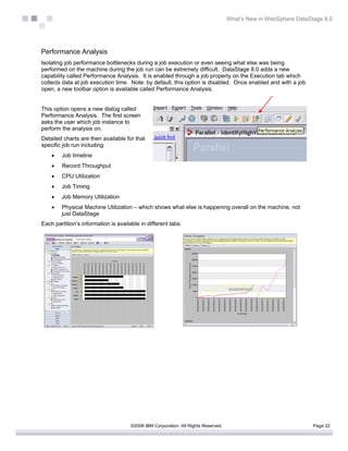 What’s New in WebSphere DataStage 8.0




Performance Analysis
Isolating job performance bottlenecks during a job execution or even seeing what else was being
performed on the machine during the job run can be extremely difficult. DataStage 8.0 adds a new
capability called Performance Analysis. It is enabled through a job property on the Execution tab which
collects data at job execution time. Note: by default, this option is disabled. Once enabled and with a job
open, a new toolbar option is available called Performance Analysis.


This option opens a new dialog called
Performance Analysis. The first screen
asks the user which job instance to
perform the analysis on.
Detailed charts are then available for that
specific job run including:
    •   Job timeline
    •   Record Throughput
    •   CPU Utilization
    •   Job Timing
    •   Job Memory Utilization
    •   Physical Machine Utilization – which shows what else is happening overall on the machine, not
        just DataStage
Each partition’s information is available in different tabs.




                                      ©2006 IBM Corporation. All Rights Reserved.                                 Page 22
 