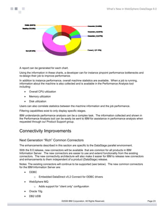What’s New in WebSphere DataStage 8.0




A report can be generated for each chart.
Using the information in these charts, a developer can for instance pinpoint performance bottlenecks and
re-design their job to improve performance.
In addition to instance performance, overall machine statistics are available. When a job is running,
information about the machine is also collected and is available in the Performance Analysis tool
including:
    •   Overall CPU utilization
    •   Memory utilization
    •   Disk utilization
Users can also correlate statistics between the machine information and the job performance.
Filtering capabilities exist to only display specific stages.
IBM understands performance analysis can be a complex task. The information collected and shown in
the Performance Analysis tool can be easily be sent to IBM for assistance in performance analysis when
requested through our Product Support group.


Connectivity Improvements

Next Generation “Rich” Common Connectors
The enhancements described in this section are specific to the DataStage parallel environment.
With the 8.0 release, new connectors will be available that are common for all products in IBM
Information Server. The new connectors are easier to use and extend functionality from the existing
connectors. The new connectivity architecture will also make it easier for IBM to release new connectors
and enhancements to them independent of a product (DataStage) release.
Notes: The existing connectors will continue to be supported (see below). The new common connectors
for the IBM Information Server are:
    •   ODBC
             o   Embedded DataDirect v5.2 Connect for ODBC drivers
    •   WebSphere MQ
             o   Adds support for “client only” configuration
    •   Oracle 10g
    •   DB2 UDB
                                      ©2006 IBM Corporation. All Rights Reserved.                                 Page 23
 