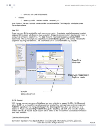 What’s New in WebSphere DataStage 8.0




            o   DPF and non-DPF environments
    •   Teradata
            o   New support for Teradata Parallel Transport (TPT)
Note: Some of the new common connectors will be delivered after DataStage 8.0 initially becomes
Generally Available.


New GUI
A new common GUI is provided for each common connector. A navigator panel allows users to select
stages and links easily with Explorer-style navigation. Drag and drop connection objects make it easy to
configure a connection (see below). The SQL Builder is integrated to assist users to build SQL
statements. The source/target and properties are validated at design time, with warning indicators for
properties requiring user attention. Job parameters can be used/inserted for any property.




                                                                                         Stage/Link
                                                                                         Overview




                                                                                    Stage/Link Properties in
                                                                                        Explorer model




            Built in
            Connection Test


BLOB Support
With the new common connectors, DataStage has been extended to support BLOB’s. BLOB support
allows BLOB’s to be moved from a data source to a target without paying a huge performance penalty.
As BLOBs typically are not manipulated as part of a data integration flow, they are referenced by a
location in the job versus sending the BLOB through the DataStage job itself. Only when the target is
written, is the BLOB moved. BLOB support will be added as the new common connectors are released
after the 8.0 release.


Connection Objects
Connection objects are new objects that hold connection path information (username, password,
                                   ©2006 IBM Corporation. All Rights Reserved.                                 Page 24
 