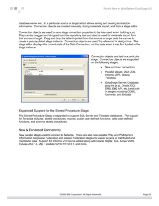 What’s New in WebSphere DataStage 8.0




database name, etc.) to a particular source or target which allows saving and reusing connection
information. Connection objects are created manually, during metadata import, and from a stage editor.

Connection objects are used to save stage connection properties to be later used when building a job.
They can be dragged and dropped from the repository tree and also be used for metadata import from
that source or target. Drag and drop the table imported from that source or target onto the canvas to
create a pre-populated stage instance. Connection objects are used “by reference” at design time. The
stage editor displays the current state of the Data Connection, not the state when it was first loaded in the
stage instance.


                                                                    Connection objects are tied to a particular
                                                                    stage. Connection objects are supported
                                                                    on the following stages:
                                                                              •    New common connectors
                                                                              •    Parallel stages: DB2 UDB,
                                                                                   Informix XPS, Oracle,
                                                                                   Teradata
                                                                              •    DataStage Server: Database
                                                                                   plug-ins (e.g., Oracle OCI,
                                                                                   DRS, DB2 API, etc.) and built-
                                                                                   in stages including ODBC,
                                                                                   Universe, and Unidata




Expanded Support for the Stored Procedure Stage
The Stored Procedure Stage is expanded to support SQL Server and Teradata databases. The support
for Teradata includes: stored procedures, macros, scalar user-defined functions, table user-defined
functions, and external stored procedures.


New & Enhanced Connectivity
New parallel stages exist to connect to Netezza. There are also new parallel iWay and WebSphere
Information Integration Federation and Classic Federation stages for easier access to distributed and
mainframe data. Support for Informix v10 has be added along with Oracle 10gR2, SQL Server 2005,
Sybase ASE 15, sftp, Teradata V2R6.1/TTU 8.1, and more.




                                    ©2006 IBM Corporation. All Rights Reserved.                                     Page 25
 