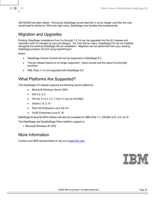 What’s New in WebSphere DataStage 8.0




S9(16)V99 has been added. Previously DataStage would read this in as an integer and then the user
would need to divide by 100 to the right value. DataStage now handles this transparently.


Migration and Upgrades
Existing DataStage installations from 5.x through 7.5.1A can be upgraded into the 8.0 release and
repository with no changes to your job designs. For Unix Server users, DataStage 8.0 can be installed
alongside the existing DataStage Server installation. Migration can be performed from your existing
DataStage projects into 8.0 using export/import.
Notes:
    •    DataStage Version Control will not be supported in DataStage 8.0.
    •    The job release feature is no longer supported. Users should use the export functionality
         provided.
    •    XML Pack v1 is not supported with DataStage 8.0.


What Platforms Are Supported?
The DataStage 8.0 release supports the following server platforms:
         •   Microsoft Windows Server 2003
         •   AIX 5.2, 5.3
         •   HP-UX 11i (11.11), 11iv2 (11.23) for PA-RISC
         •   Solaris 2.9, 2.10
         •   Red Hat Enterprise Linux AS 4.0
         •   SuSE Enterprise Linux 9, 10
DataStage Enterprise MVS Edition will also be available for IBM z/OS 1.1, OS/390 v2.6, 2.8, v2.10
The DataStage and QualityStage Client platform support is:
    • Microsoft Windows XP SP2


More Information
Contact your IBM representative or log on to www.ibm.com.




                                    ©2006 IBM Corporation. All Rights Reserved.                                 Page 29
 