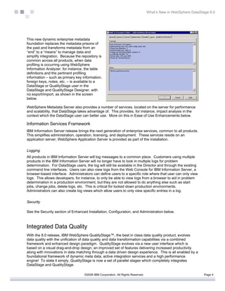 What’s New in WebSphere DataStage 8.0




This new dynamic enterprise metadata
foundation replaces the metadata prisons of
the past and transforms metadata from an
“end” to a “means” to manage data and
simplify integration. Because the repository is
common across all products, when data
profiling is occurring using WebSphere
Information Analyzer, for instance, the table
definitions and the pertinent profiling
information – such as primary key information,
foreign keys, notes, etc. – is available to a
DataStage or QualityStage user in the
DataStage and QualityStage Designer, with
no export/import, as shown in the screen
below.

WebSphere Metadata Server also provides a number of services, located on the server for performance
and scalability, that DataStage takes advantage of. This provides, for instance, impact analysis in the
context which the DataStage user can better use. More on this in Ease of Use Enhancements below.

Information Services Framework
IBM Information Server release brings the next generation of enterprise services, common to all products.
This simplifies administration, operation, licensing, and deployment. These services reside on an
application server; WebSphere Application Server is provided as part of the installation.


Logging
All products in IBM Information Server will log messages to a common place. Customers using multiple
products in the IBM Information Server will no longer have to look in multiple logs for problem
determination. For DataStage users, the log will still be available in the Director and through the existing
command line interfaces. Users can also view logs from the Web Console for IBM Information Server, a
browser-based interface. Administrators can define users to a specific role where that user can only view
logs. This allows developers, for instance, to only be able to view logs from a browser to aid in problem
determination in a production environment, but they are not allowed to do anything else such as start
jobs, change jobs, delete logs, etc. This is critical for locked down production environments.
Administrators can also create log views which allow users to only view specific entries in a log.


Security

See the Security section of Enhanced Installation, Configuration, and Administration below.



Integrated Data Quality
With the 8.0 release, IBM WebSphere QualityStage™, the best in class data quality product, evolves
data quality with the unification of data quality and data transformation capabilities via a combined
framework and enhanced design paradigm. QualityStage evolves via a new user interface which is
based on a visual drag-and-drop design; an improved set of features delivering increased productivity
along with innovations in data matching through a data driven design experience. This is all enabled by a
foundational framework of dynamic meta data, active integration services and a high performance
engine! To state it simply, QualityStage is now a set of parallel stages which completely integrates
DataStage and QualityStage.

                                    ©2006 IBM Corporation. All Rights Reserved.                                  Page 4
 