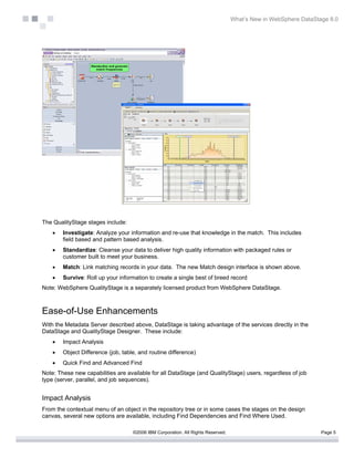 What’s New in WebSphere DataStage 8.0




The QualityStage stages include:
    •   Investigate: Analyze your information and re-use that knowledge in the match. This includes
        field based and pattern based analysis.
    •   Standardize: Cleanse your data to deliver high quality information with packaged rules or
        customer built to meet your business.
    •   Match: Link matching records in your data. The new Match design interface is shown above.
    •   Survive: Roll up your information to create a single best of breed record
Note: WebSphere QualityStage is a separately licensed product from WebSphere DataStage.



Ease-of-Use Enhancements
With the Metadata Server described above, DataStage is taking advantage of the services directly in the
DataStage and QualityStage Designer. These include:
    •   Impact Analysis
    •   Object Difference (job, table, and routine difference)
    •   Quick Find and Advanced Find
Note: These new capabilities are available for all DataStage (and QualityStage) users, regardless of job
type (server, parallel, and job sequences).


Impact Analysis
From the contextual menu of an object in the repository tree or in some cases the stages on the design
canvas, several new options are available, including Find Dependencies and Find Where Used.

                                    ©2006 IBM Corporation. All Rights Reserved.                                  Page 5
 