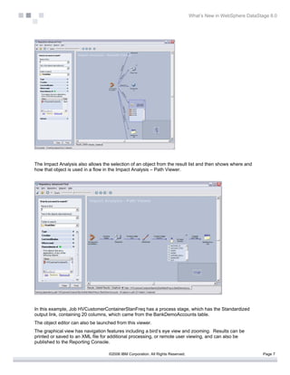 What’s New in WebSphere DataStage 8.0




The Impact Analysis also allows the selection of an object from the result list and then shows where and
how that object is used in a flow in the Impact Analysis – Path Viewer.




In this example, Job HVCustomerContainerStanFreq has a process stage, which has the Standardized
output link, containing 20 columns, which came from the BankDemoAccounts table.
The object editor can also be launched from this viewer.
The graphical view has navigation features including a bird’s eye view and zooming. Results can be
printed or saved to an XML file for additional processing, or remote user viewing, and can also be
published to the Reporting Console.

                                   ©2006 IBM Corporation. All Rights Reserved.                                  Page 7
 