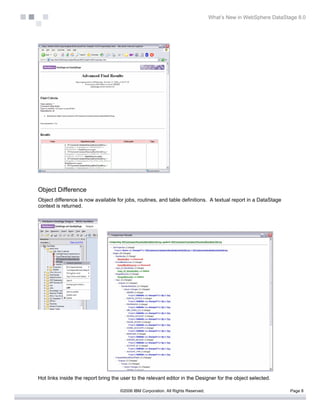 What’s New in WebSphere DataStage 8.0




Object Difference
Object difference is now available for jobs, routines, and table definitions. A textual report in a DataStage
context is returned.




Hot links inside the report bring the user to the relevant editor in the Designer for the object selected.

                                     ©2006 IBM Corporation. All Rights Reserved.                                  Page 8
 