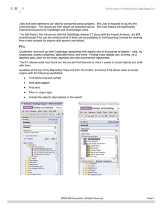 What’s New in WebSphere DataStage 8.0




Jobs and table definitions can also be compared across projects. The user is required to log into the
second project. The results are then shown as described above. This new feature will significantly
improve productivity for DataStage and QualityStage users.
The Job Report, first introduced with the DataStage release 7.5 along with the Impact Analysis, Job Diff,
and Advanced Find can be printed and all of them can be published to the Reporting Console for viewing
from a web browser by anyone with access (see below).

Find
Customers have built up their DataStage repositories with literally tens of thousands of objects – jobs, job
sequences, shared containers, table definitions, and more. Finding those objects can, at times, be a
daunting task, even for the most organized and well documented repositories.
The 8.0 release adds new Quick and Advanced Find features to make it easier to locate objects and work
with them.
Available at the top of the Repository View and from the toolbar, the Quick Find allows users to locate
objects with the following capabilities:
    •   Find Name (full and partial)
    •   Wild card support
    •   Find next
    •   Filter on object type
    •   Include the objects’ descriptions in the search




                                       ©2006 IBM Corporation. All Rights Reserved.                                  Page 9
 