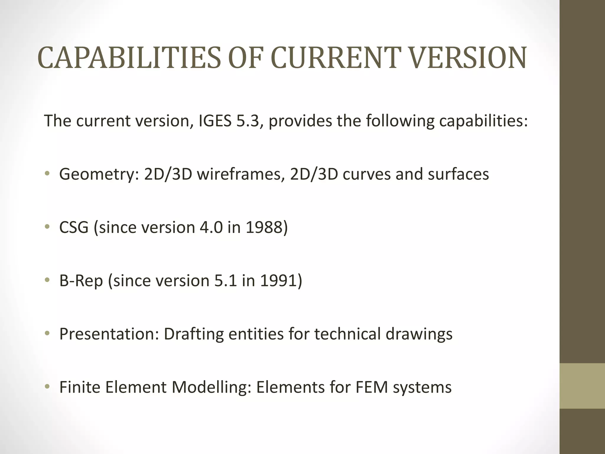 CAPABILITIES OF CURRENT VERSION 
The current version, IGES 5.3, provides the following capabilities: 
• Geometry: 2D/3D wireframes, 2D/3D curves and surfaces 
• CSG (since version 4.0 in 1988) 
• B-Rep (since version 5.1 in 1991) 
• Presentation: Drafting entities for technical drawings 
• Finite Element Modelling: Elements for FEM systems 
 