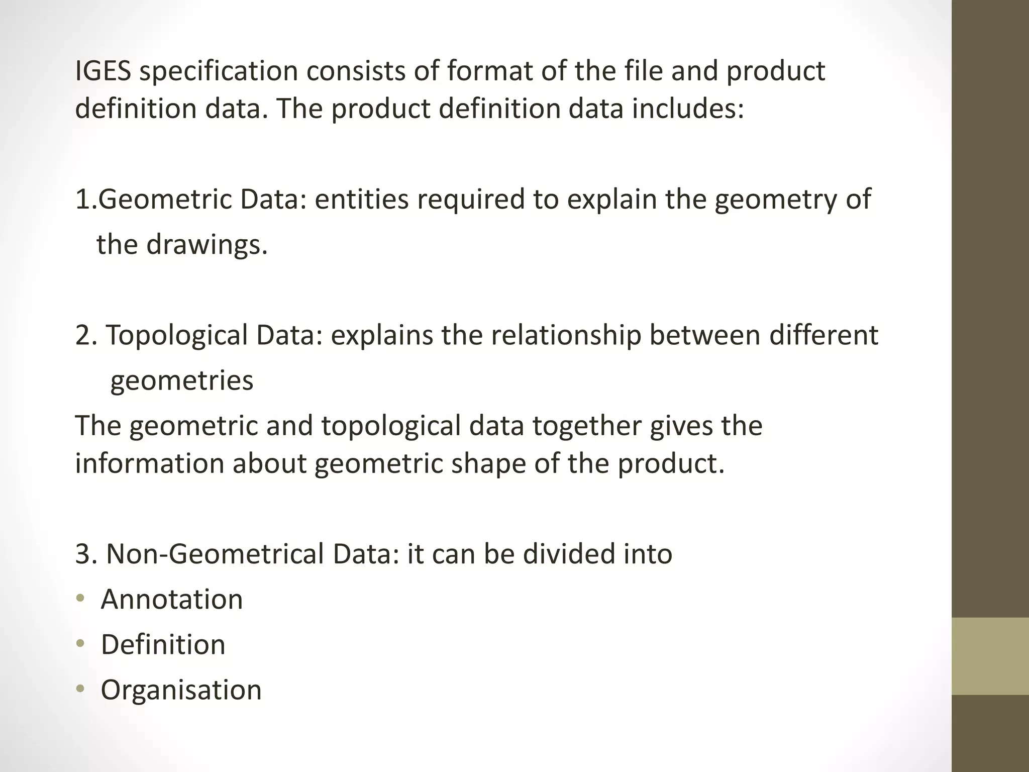 IGES specification consists of format of the file and product 
definition data. The product definition data includes: 
1.Geometric Data: entities required to explain the geometry of 
the drawings. 
2. Topological Data: explains the relationship between different 
geometries 
The geometric and topological data together gives the 
information about geometric shape of the product. 
3. Non-Geometrical Data: it can be divided into 
• Annotation 
• Definition 
• Organisation 
 