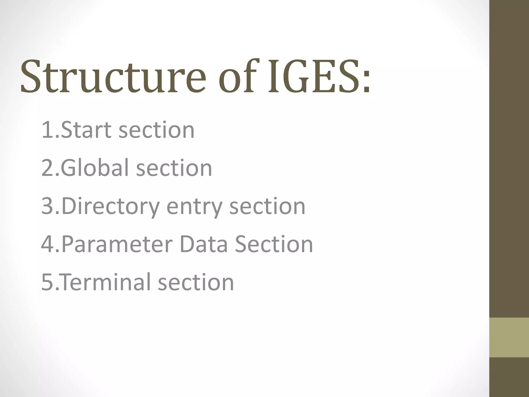 Structure of IGES: 
1.Start section 
2.Global section 
3.Directory entry section 
4.Parameter Data Section 
5.Terminal section 
 