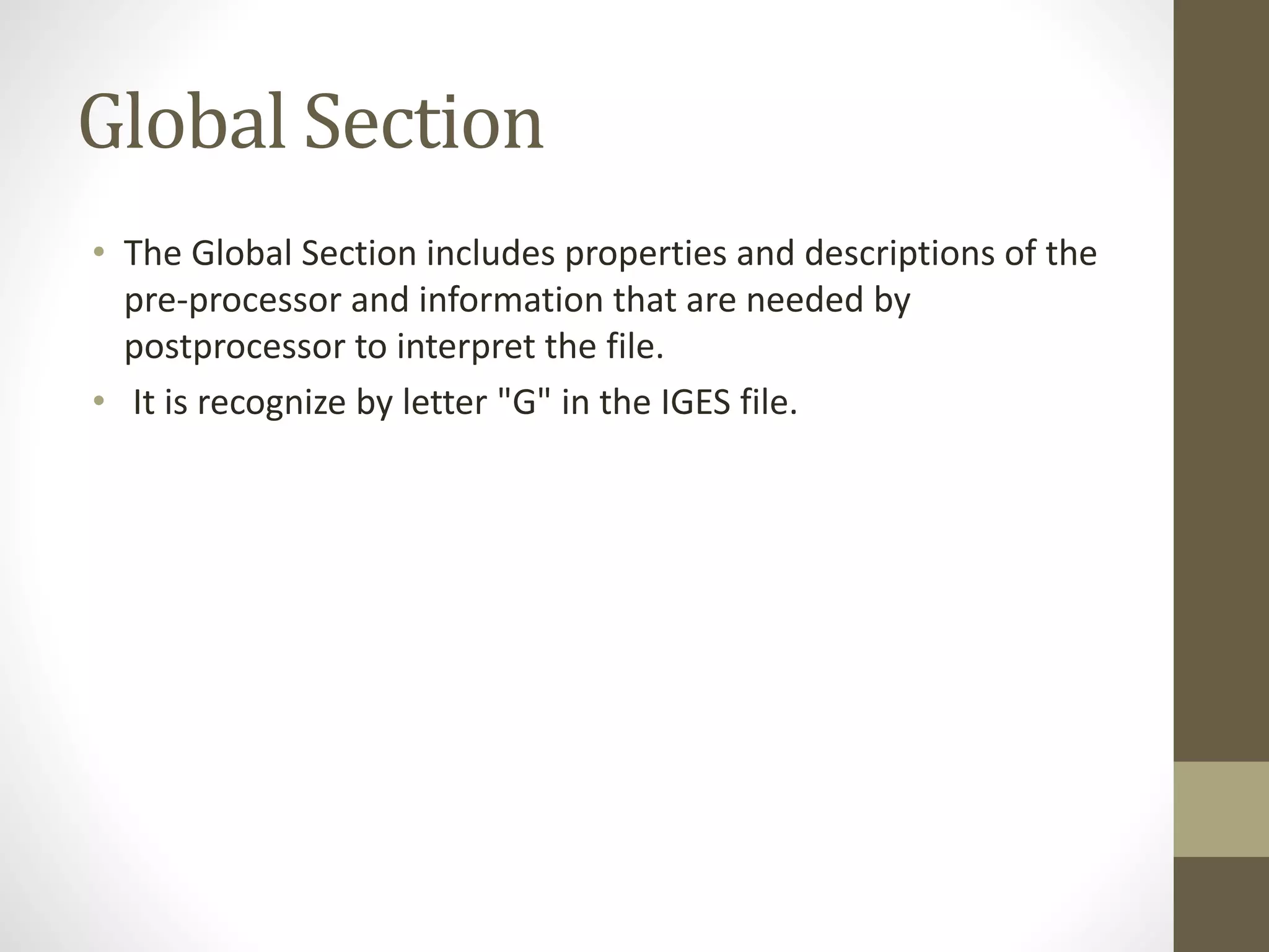 Global Section 
• The Global Section includes properties and descriptions of the 
pre-processor and information that are needed by 
postprocessor to interpret the file. 
• It is recognize by letter "G" in the IGES file. 
 