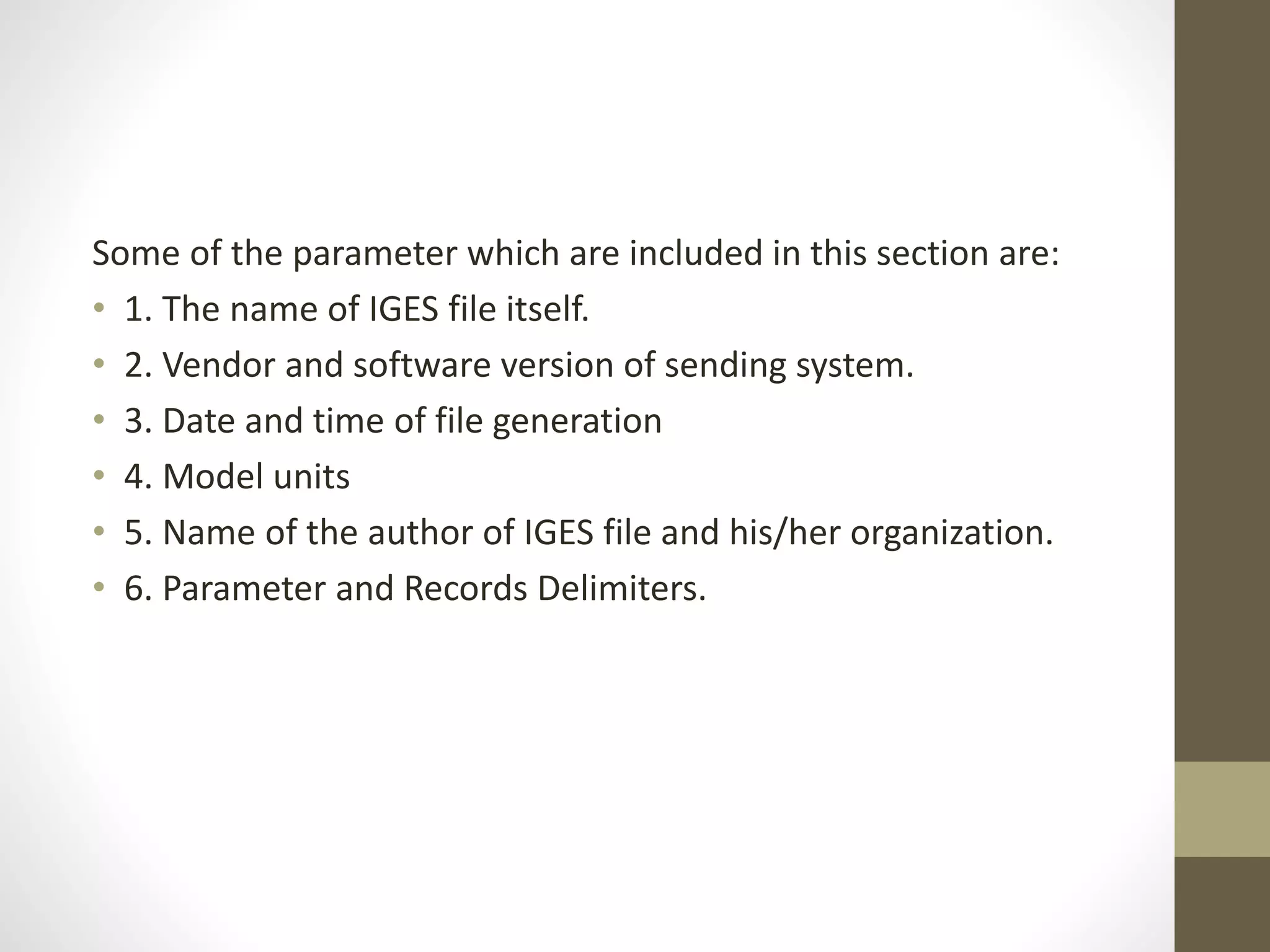 Some of the parameter which are included in this section are: 
• 1. The name of IGES file itself. 
• 2. Vendor and software version of sending system. 
• 3. Date and time of file generation 
• 4. Model units 
• 5. Name of the author of IGES file and his/her organization. 
• 6. Parameter and Records Delimiters. 
 